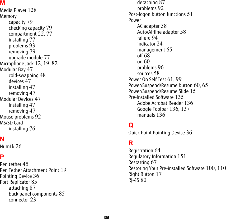 185 MMedia Player 128Memorycapacity 79checking capacity 79compartment 22, 77installing 77problems 93removing 79upgrade module 77Microphone Jack 12, 19, 82Modular Bay 47cold-swapping 48devices 47installing 47removing 47Modular Devices 47installing 47removing 47Mouse problems 92MS/SD Cardinstalling 76NNumLk 26PPen tether 45Pen Tether Attachment Point 19Pointing Device 36Port Replicator 85attaching 87back panel components 85connector 23detaching 87problems 92Post-logon button functions 51PowerAC adapter 58Auto/Airline adapter 58failure 94indicator 24management 65off 68on 60problems 96sources 58Power On Self Test 61, 99Power/Suspend/Resume button 60, 65Power/Suspend/Resume Slide 15Pre-Installed Software 135Adobe Acrobat Reader 136Google Toolbar 136, 137manuals 136QQuick Point Pointing Device 36RRegistration 64Regulatory Information 151Restarting 67Restoring Your Pre-installed Software 100, 110Right Button 17RJ-45 80