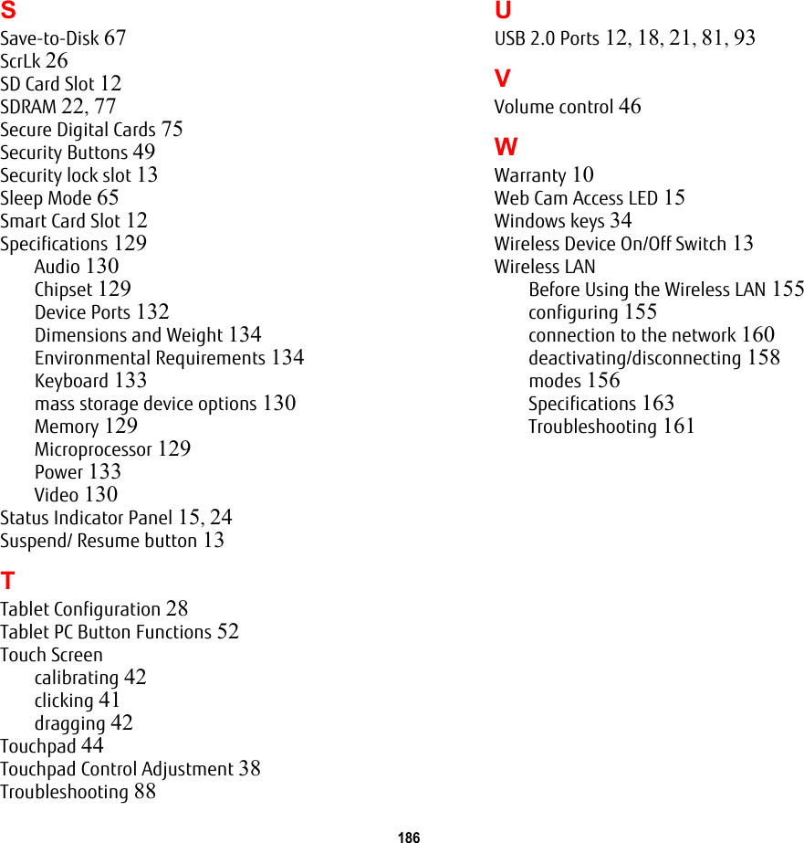 186 SSave-to-Disk 67ScrLk 26SD Card Slot 12SDRAM 22, 77Secure Digital Cards 75Security Buttons 49Security lock slot 13Sleep Mode 65Smart Card Slot 12Specifications 129Audio 130Chipset 129Device Ports 132Dimensions and Weight 134Environmental Requirements 134Keyboard 133mass storage device options 130Memory 129Microprocessor 129Power 133Video 130Status Indicator Panel 15, 24Suspend/ Resume button 13TTablet Configuration 28Tablet PC Button Functions 52Touch Screencalibrating 42clicking 41dragging 42Touchpad 44Touchpad Control Adjustment 38Troubleshooting 88UUSB 2.0 Ports 12, 18, 21, 81, 93VVolume control 46WWarranty 10Web Cam Access LED 15Windows keys 34Wireless Device On/Off Switch 13Wireless LANBefore Using the Wireless LAN 155configuring 155connection to the network 160deactivating/disconnecting 158modes 156Specifications 163Troubleshooting 161