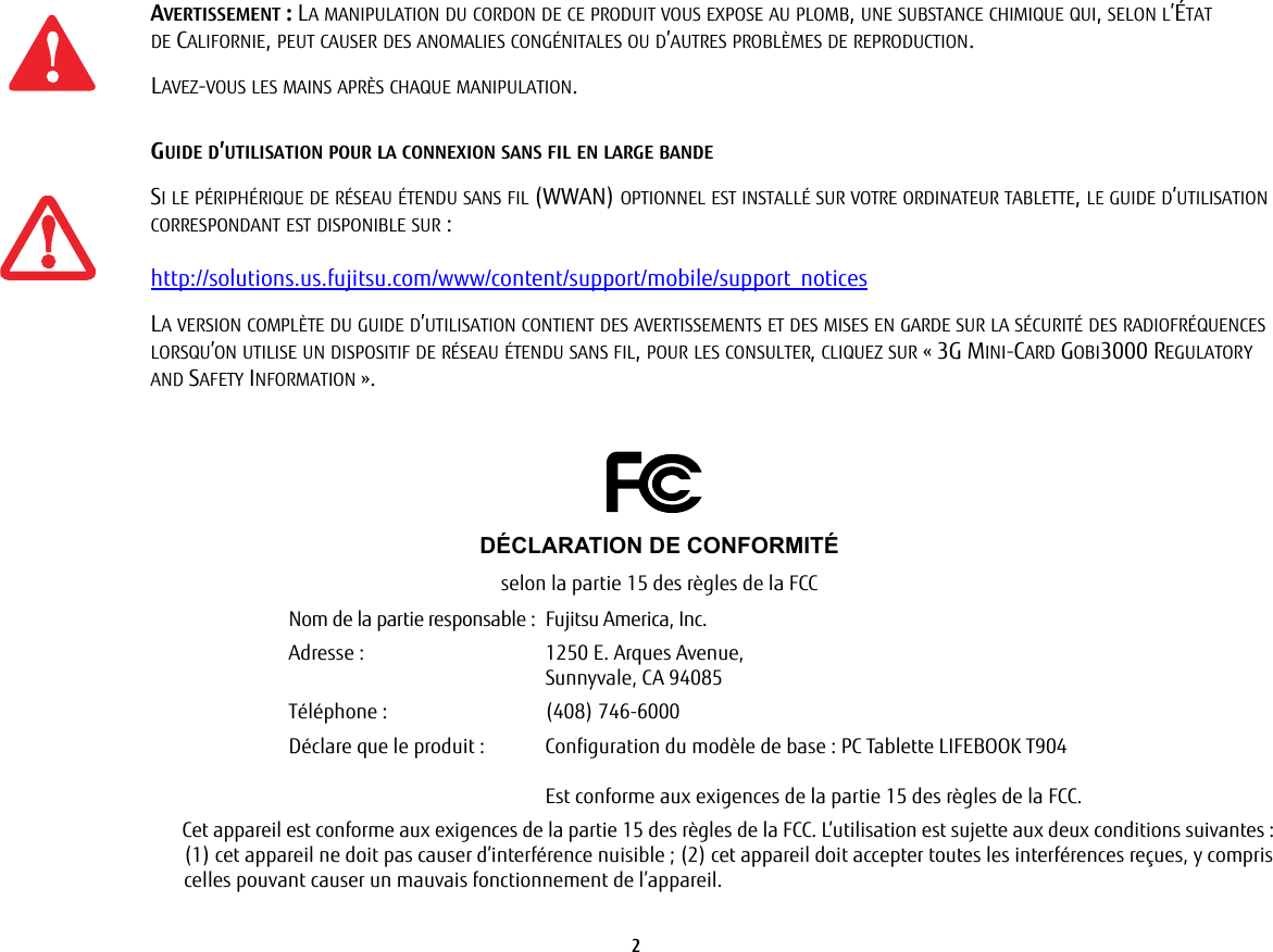 2 AVERTISSEMENT: LA MANIPULATION DU CORDON DE CE PRODUIT VOUS EXPOSE AU PLOMB, UNE SUBSTANCE CHIMIQUE QUI, SELON L’ÉTAT DE CALIFORNIE, PEUT CAUSER DES ANOMALIES CONGÉNITALES OU D’AUTRES PROBLÈMES DE REPRODUCTION. LAVEZ-VOUS LES MAINS APRÈS CHAQUE MANIPULATION.GUIDE D’UTILISATION POUR LA CONNEXION SANS FIL EN LARGE BANDESI LE PÉRIPHÉRIQUE DE RÉSEAU ÉTENDU SANS FIL (WWAN) OPTIONNEL EST INSTALLÉ SUR VOTRE ORDINATEUR TABLETTE, LE GUIDE D’UTILISATION CORRESPONDANT EST DISPONIBLE SUR: http://solutions.us.fujitsu.com/www/content/support/mobile/support_noticesLA VERSION COMPLÈTE DU GUIDE D’UTILISATION CONTIENT DES AVERTISSEMENTS ET DES MISES EN GARDE SUR LA SÉCURITÉ DES RADIOFRÉQUENCES LORSQU’ON UTILISE UN DISPOSITIF DE RÉSEAU ÉTENDU SANS FIL, POUR LES CONSULTER, CLIQUEZ SUR «3G MINI-CARD GOBI3000 REGULATORY AND SAFETY INFORMATION».DÉCLARATION DE CONFORMITÉselon la partie 15 des règles de la FCCNom de la partie responsable : Fujitsu America, Inc.Adresse:  1250 E. Arques Avenue,Sunnyvale, CA 94085Téléphone : (408) 746-6000Déclare que le produit: Configuration du modèle de base: PC Tablette LIFEBOOK T904Est conforme aux exigences de la partie 15 des règles de la FCC.Cet appareil est conforme aux exigences de la partie 15 des règles de la FCC. L’utilisation est sujette aux deux conditions suivantes:(1) cet appareil ne doit pas causer d’interférence nuisible; (2) cet appareil doit accepter toutes les interférences reçues, y compris celles pouvant causer un mauvais fonctionnement de l’appareil.