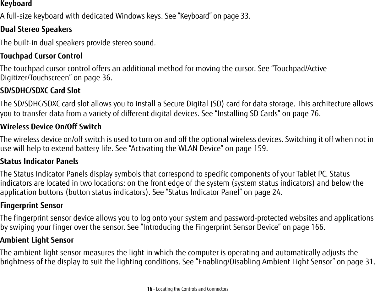 16 - Locating the Controls and ConnectorsKeyboard A full-size keyboard with dedicated Windows keys. See “Keyboard” on page 33.Dual Stereo Speakers The built-in dual speakers provide stereo sound.Touchpad Cursor Control The touchpad cursor control offers an additional method for moving the cursor. See “Touchpad/Active Digitizer/Touchscreen” on page 36.SD/SDHC/SDXC Card Slot The SD/SDHC/SDXC card slot allows you to install a Secure Digital (SD) card for data storage. This architecture allows you to transfer data from a variety of different digital devices. See “Installing SD Cards” on page 76. Wireless Device On/Off Switch The wireless device on/off switch is used to turn on and off the optional wireless devices. Switching it off when not in use will help to extend battery life. See “Activating the WLAN Device” on page 159.Status Indicator Panels The Status Indicator Panels display symbols that correspond to specific components of your Tablet PC. Status indicators are located in two locations: on the front edge of the system (system status indicators) and below the application buttons (button status indicators). See “Status Indicator Panel” on page 24.Fingerprint Sensor The fingerprint sensor device allows you to log onto your system and password-protected websites and applications by swiping your finger over the sensor. See “Introducing the Fingerprint Sensor Device” on page 166.Ambient Light Sensor The ambient light sensor measures the light in which the computer is operating and automatically adjusts the brightness of the display to suit the lighting conditions. See “Enabling/Disabling Ambient Light Sensor” on page 31.