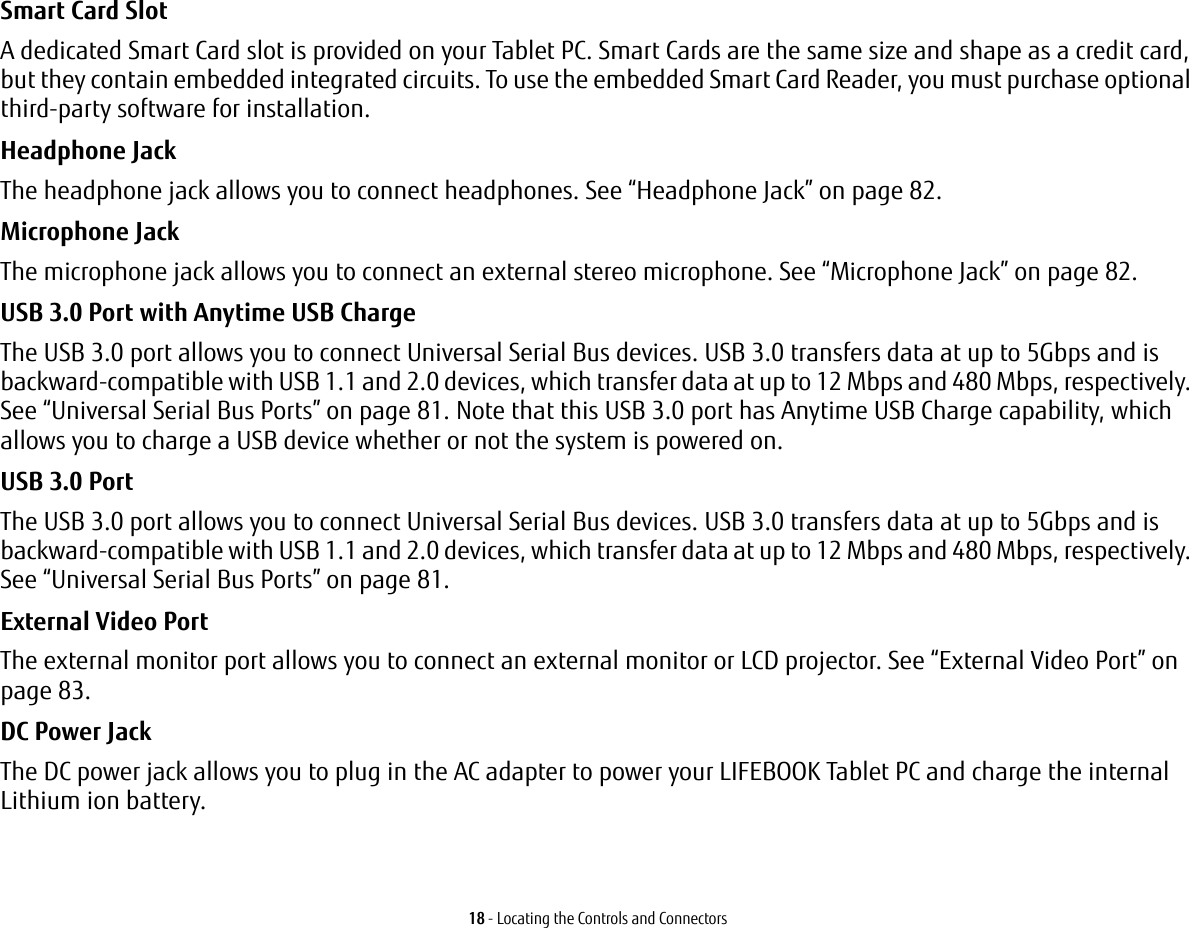 18 - Locating the Controls and ConnectorsSmart Card Slot A dedicated Smart Card slot is provided on your Tablet PC. Smart Cards are the same size and shape as a credit card, but they contain embedded integrated circuits. To use the embedded Smart Card Reader, you must purchase optional third-party software for installation.Headphone Jack The headphone jack allows you to connect headphones. See “Headphone Jack” on page 82. Microphone Jack The microphone jack allows you to connect an external stereo microphone. See “Microphone Jack” on page 82.USB 3.0 Port with Anytime USB Charge The USB 3.0 port allows you to connect Universal Serial Bus devices. USB 3.0 transfers data at up to 5Gbps and is backward-compatible with USB 1.1 and 2.0 devices, which transfer data at up to 12 Mbps and 480 Mbps, respectively. See “Universal Serial Bus Ports” on page 81. Note that this USB 3.0 port has Anytime USB Charge capability, which allows you to charge a USB device whether or not the system is powered on.USB 3.0 Port The USB 3.0 port allows you to connect Universal Serial Bus devices. USB 3.0 transfers data at up to 5Gbps and is backward-compatible with USB 1.1 and 2.0 devices, which transfer data at up to 12 Mbps and 480 Mbps, respectively. See “Universal Serial Bus Ports” on page 81.External Video Port The external monitor port allows you to connect an external monitor or LCD projector. See “External Video Port” on page 83.DC Power Jack The DC power jack allows you to plug in the AC adapter to power your LIFEBOOK Tablet PC and charge the internal Lithium ion battery.