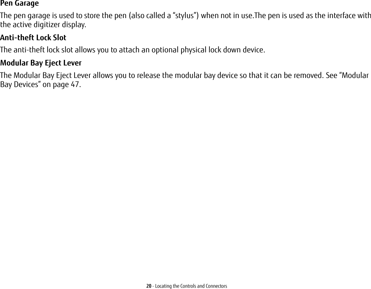 20 - Locating the Controls and ConnectorsPen Garage The pen garage is used to store the pen (also called a “stylus”) when not in use.The pen is used as the interface with the active digitizer display.Anti-theft Lock Slot The anti-theft lock slot allows you to attach an optional physical lock down device.Modular Bay Eject Lever The Modular Bay Eject Lever allows you to release the modular bay device so that it can be removed. See “Modular Bay Devices” on page 47.