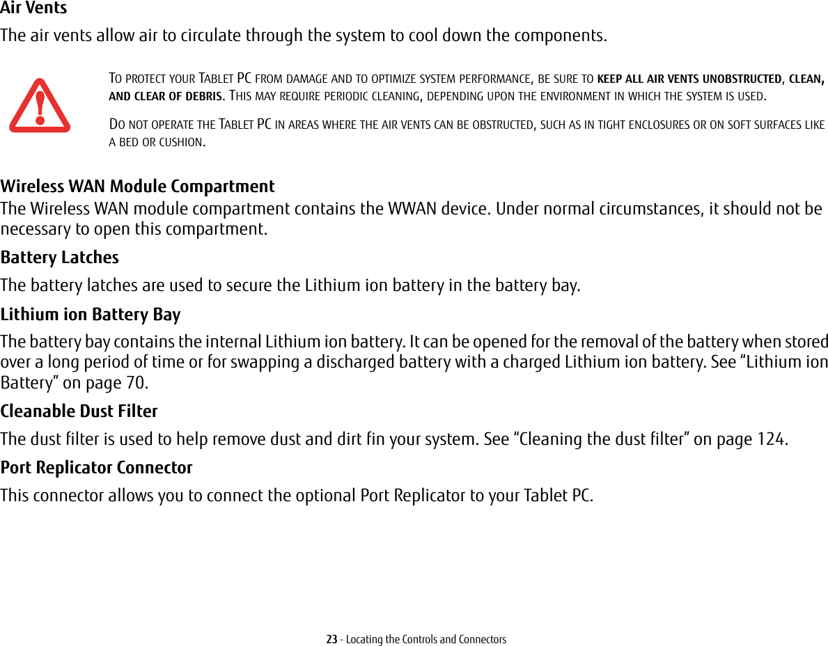 23 - Locating the Controls and ConnectorsAir Vents The air vents allow air to circulate through the system to cool down the components. Wireless WAN Module Compartment The Wireless WAN module compartment contains the WWAN device. Under normal circumstances, it should not be necessary to open this compartment. Battery Latches The battery latches are used to secure the Lithium ion battery in the battery bay.Lithium ion Battery Bay The battery bay contains the internal Lithium ion battery. It can be opened for the removal of the battery when stored over a long period of time or for swapping a discharged battery with a charged Lithium ion battery. See “Lithium ion Battery” on page 70.Cleanable Dust Filter The dust filter is used to help remove dust and dirt fin your system. See “Cleaning the dust filter” on page 124.Port Replicator Connector This connector allows you to connect the optional Port Replicator to your Tablet PC. TO PROTECT YOUR TABLET PC FROM DAMAGE AND TO OPTIMIZE SYSTEM PERFORMANCE, BE SURE TO KEEP ALL AIR VENTS UNOBSTRUCTED, CLEAN, AND CLEAR OF DEBRIS. THIS MAY REQUIRE PERIODIC CLEANING, DEPENDING UPON THE ENVIRONMENT IN WHICH THE SYSTEM IS USED. DO NOT OPERATE THE TABLET PC IN AREAS WHERE THE AIR VENTS CAN BE OBSTRUCTED, SUCH AS IN TIGHT ENCLOSURES OR ON SOFT SURFACES LIKE A BED OR CUSHION.