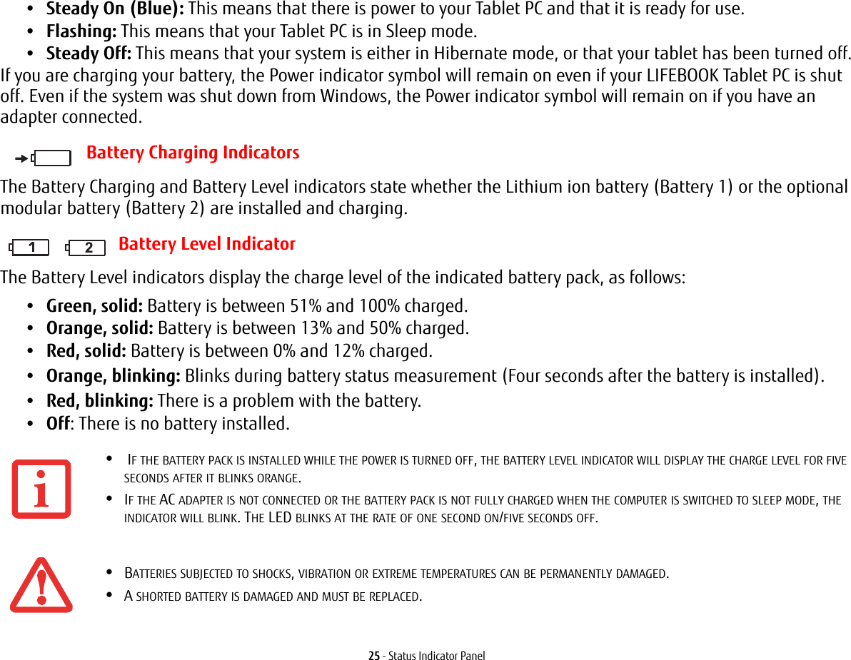 25 - Status Indicator Panel•Steady On (Blue): This means that there is power to your Tablet PC and that it is ready for use.•Flashing: This means that your Tablet PC is in Sleep mode.•Steady Off: This means that your system is either in Hibernate mode, or that your tablet has been turned off.If you are charging your battery, the Power indicator symbol will remain on even if your LIFEBOOK Tablet PC is shut off. Even if the system was shut down from Windows, the Power indicator symbol will remain on if you have an adapter connected.Battery Charging IndicatorsThe Battery Charging and Battery Level indicators state whether the Lithium ion battery (Battery 1) or the optional modular battery (Battery 2) are installed and charging. Battery Level IndicatorThe Battery Level indicators display the charge level of the indicated battery pack, as follows:•Green, solid: Battery is between 51% and 100% charged.•Orange, solid: Battery is between 13% and 50% charged.•Red, solid: Battery is between 0% and 12% charged.•Orange, blinking: Blinks during battery status measurement (Four seconds after the battery is installed).•Red, blinking: There is a problem with the battery.•Off: There is no battery installed.• IF THE BATTERY PACK IS INSTALLED WHILE THE POWER IS TURNED OFF, THE BATTERY LEVEL INDICATOR WILL DISPLAY THE CHARGE LEVEL FOR FIVE SECONDS AFTER IT BLINKS ORANGE.•IF THE AC ADAPTER IS NOT CONNECTED OR THE BATTERY PACK IS NOT FULLY CHARGED WHEN THE COMPUTER IS SWITCHED TO SLEEP MODE, THE INDICATOR WILL BLINK. THE LED BLINKS AT THE RATE OF ONE SECOND ON/FIVE SECONDS OFF. •BATTERIES SUBJECTED TO SHOCKS, VIBRATION OR EXTREME TEMPERATURES CAN BE PERMANENTLY DAMAGED.•A SHORTED BATTERY IS DAMAGED AND MUST BE REPLACED.111 2