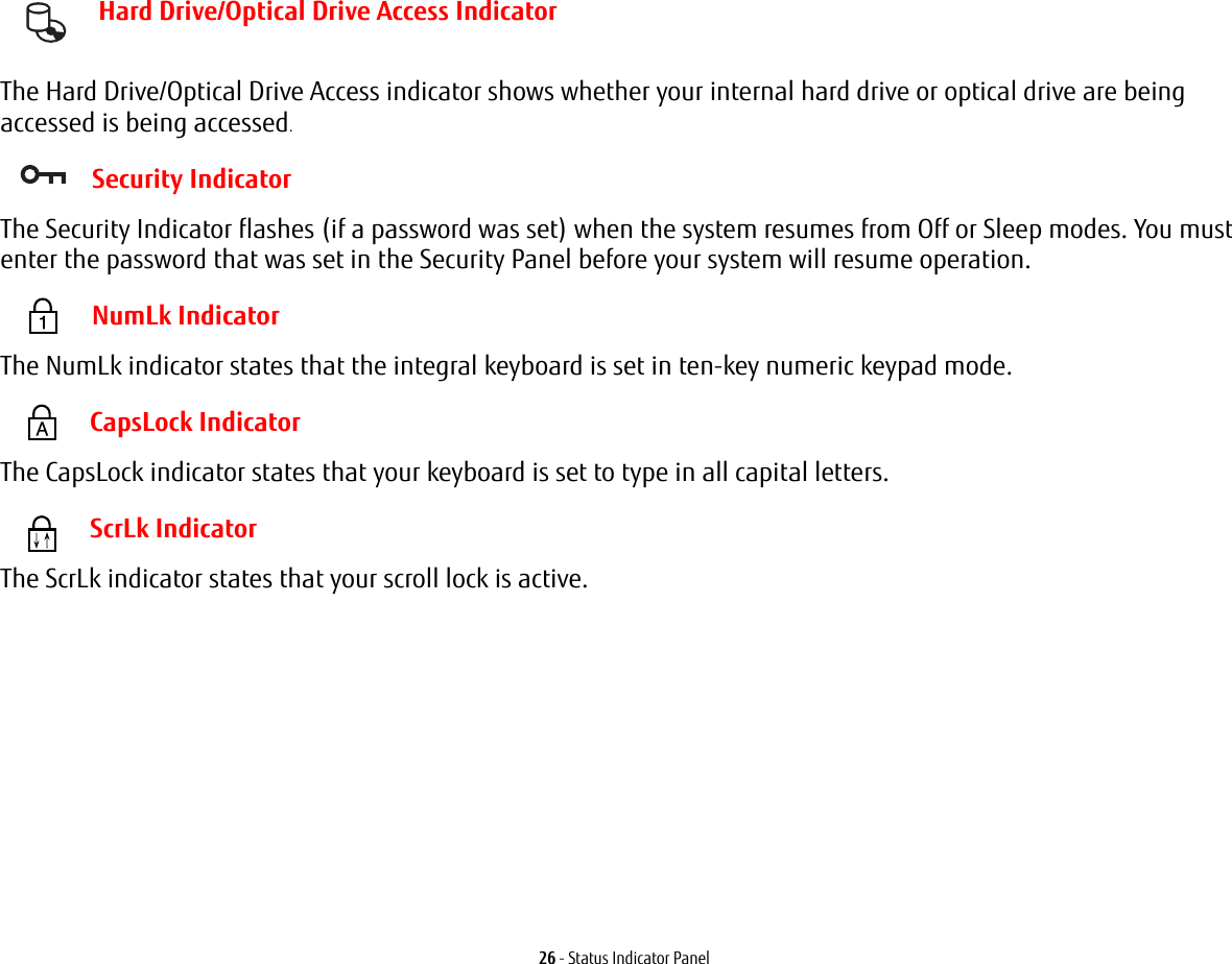 26 - Status Indicator Panel Hard Drive/Optical Drive Access Indicator The Hard Drive/Optical Drive Access indicator shows whether your internal hard drive or optical drive are being accessed is being accessed. Security IndicatorThe Security Indicator flashes (if a password was set) when the system resumes from Off or Sleep modes. You must enter the password that was set in the Security Panel before your system will resume operation. NumLk IndicatorThe NumLk indicator states that the integral keyboard is set in ten-key numeric keypad mode.  CapsLock IndicatorThe CapsLock indicator states that your keyboard is set to type in all capital letters.  ScrLk IndicatorThe ScrLk indicator states that your scroll lock is active. 