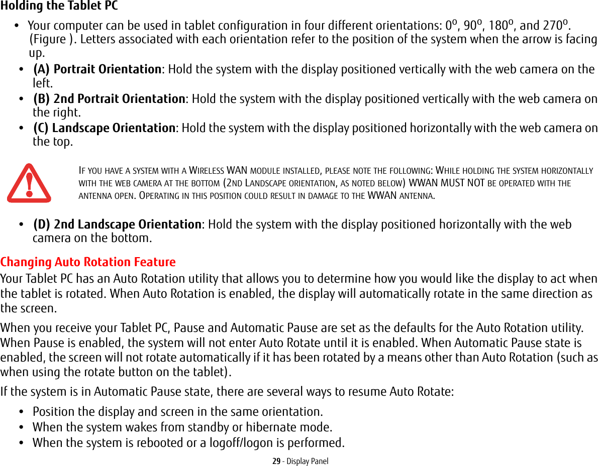 29 - Display PanelHolding the Tablet PC •Your computer can be used in tablet configuration in four different orientations: 0o, 90o, 180o, and 270o. (Figure ). Letters associated with each orientation refer to the position of the system when the arrow is facing up.•(A) Portrait Orientation: Hold the system with the display positioned vertically with the web camera on the left.•(B) 2nd Portrait Orientation: Hold the system with the display positioned vertically with the web camera on the right.•(C) Landscape Orientation: Hold the system with the display positioned horizontally with the web camera on the top.•(D) 2nd Landscape Orientation: Hold the system with the display positioned horizontally with the web camera on the bottom.Changing Auto Rotation FeatureYour Tablet PC has an Auto Rotation utility that allows you to determine how you would like the display to act when the tablet is rotated. When Auto Rotation is enabled, the display will automatically rotate in the same direction as the screen.When you receive your Tablet PC, Pause and Automatic Pause are set as the defaults for the Auto Rotation utility. When Pause is enabled, the system will not enter Auto Rotate until it is enabled. When Automatic Pause state is enabled, the screen will not rotate automatically if it has been rotated by a means other than Auto Rotation (such as when using the rotate button on the tablet). If the system is in Automatic Pause state, there are several ways to resume Auto Rotate:•Position the display and screen in the same orientation.•When the system wakes from standby or hibernate mode.•When the system is rebooted or a logoff/logon is performed.IF YOU HAVE A SYSTEM WITH A WIRELESS WAN MODULE INSTALLED, PLEASE NOTE THE FOLLOWING: WHILE HOLDING THE SYSTEM HORIZONTALLY WITH THE WEB CAMERA AT THE BOTTOM (2ND LANDSCAPE ORIENTATION, AS NOTED BELOW) WWAN MUST NOT BE OPERATED WITH THE ANTENNA OPEN. OPERATING IN THIS POSITION COULD RESULT IN DAMAGE TO THE WWAN ANTENNA.