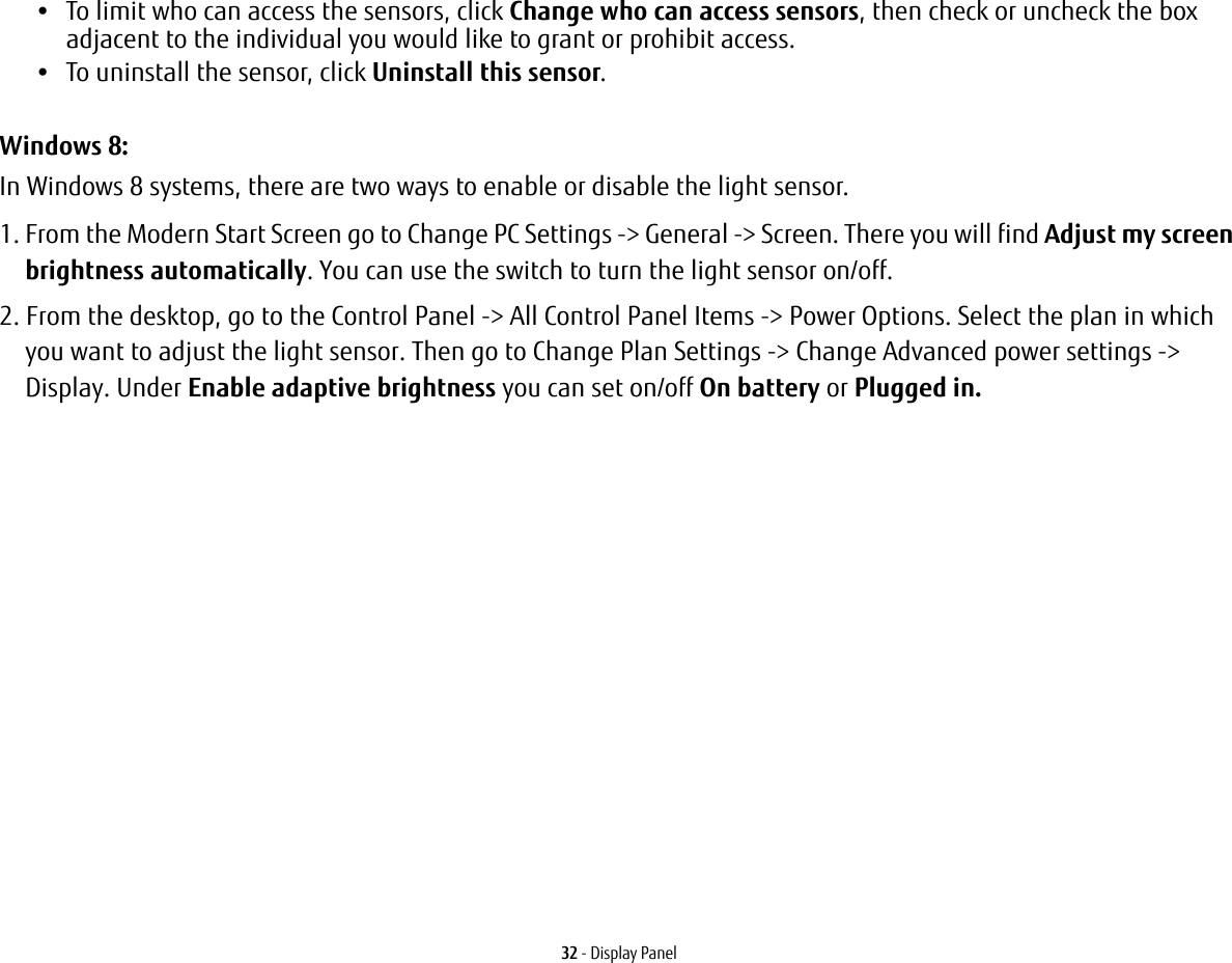 32 - Display Panel•To limit who can access the sensors, click Change who can access sensors, then check or uncheck the box adjacent to the individual you would like to grant or prohibit access.•To uninstall the sensor, click Uninstall this sensor.Windows 8:In Windows 8 systems, there are two ways to enable or disable the light sensor.1. From the Modern Start Screen go to Change PC Settings -&gt; General -&gt; Screen. There you will find Adjust my screen brightness automatically. You can use the switch to turn the light sensor on/off.2. From the desktop, go to the Control Panel -&gt; All Control Panel Items -&gt; Power Options. Select the plan in which you want to adjust the light sensor. Then go to Change Plan Settings -&gt; Change Advanced power settings -&gt; Display. Under Enable adaptive brightness you can set on/off On battery or Plugged in.
