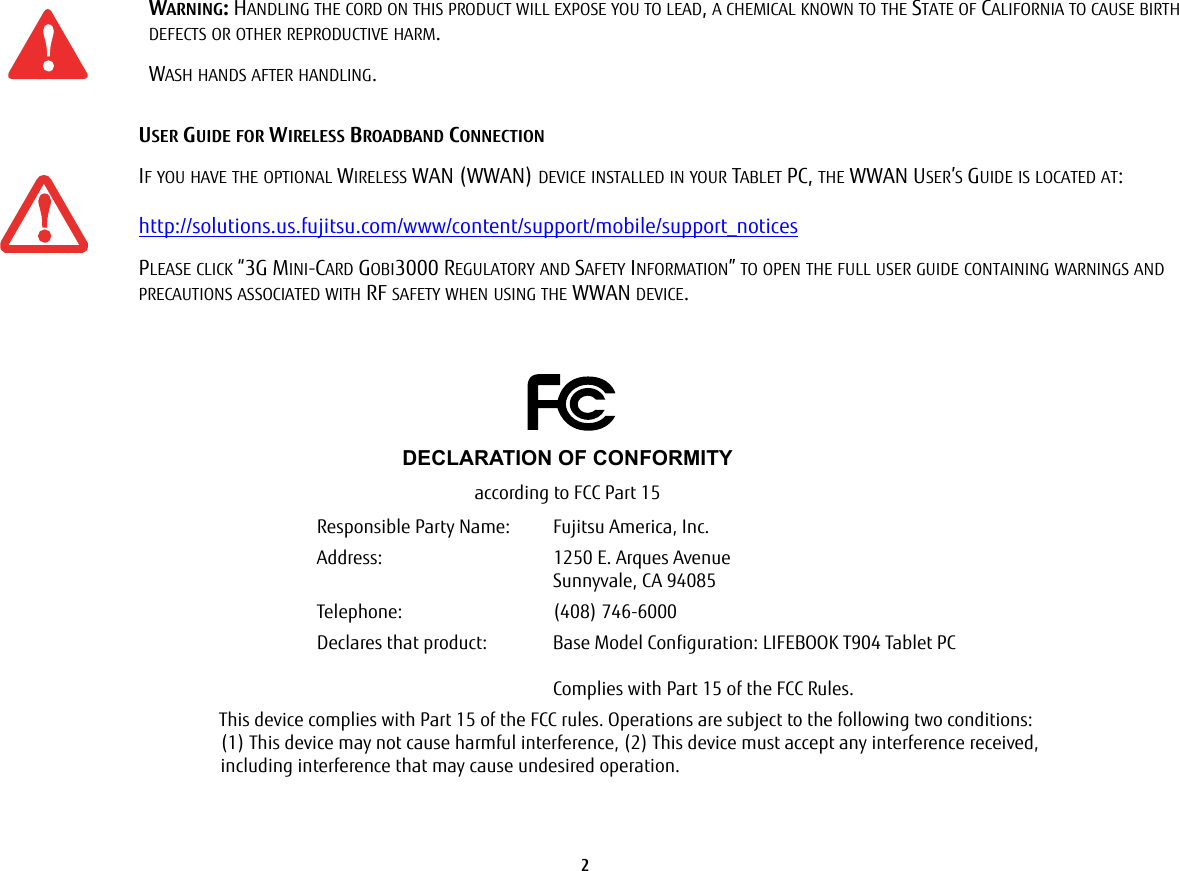 2 WARNING: HANDLING THE CORD ON THIS PRODUCT WILL EXPOSE YOU TO LEAD, A CHEMICAL KNOWN TO THE STATE OF CALIFORNIA TO CAUSE BIRTH DEFECTS OR OTHER REPRODUCTIVE HARM. WASH HANDS AFTER HANDLING.USER GUIDE FOR WIRELESS BROADBAND CONNECTIONIF YOU HAVE THE OPTIONAL WIRELESS WAN (WWAN) DEVICE INSTALLED IN YOUR TABLET PC, THE WWAN USER’S GUIDE IS LOCATED AT:   http://solutions.us.fujitsu.com/www/content/support/mobile/support_noticesPLEASE CLICK “3G MINI-CARD GOBI3000 REGULATORY AND SAFETY INFORMATION” TO OPEN THE FULL USER GUIDE CONTAINING WARNINGS AND PRECAUTIONS ASSOCIATED WITH RF SAFETY WHEN USING THE WWAN DEVICE.DECLARATION OF CONFORMITYaccording to FCC Part 15Responsible Party Name: Fujitsu America, Inc.Address:  1250 E. Arques AvenueSunnyvale, CA 94085Telephone: (408) 746-6000Declares that product: Base Model Configuration: LIFEBOOK T904 Tablet PCComplies with Part 15 of the FCC Rules.This device complies with Part 15 of the FCC rules. Operations are subject to the following two conditions: (1) This device may not cause harmful interference, (2) This device must accept any interference received,  including interference that may cause undesired operation.