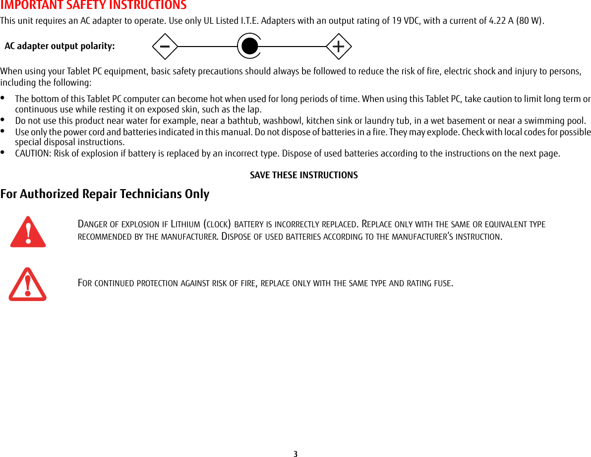 3 IMPORTANT SAFETY INSTRUCTIONS This unit requires an AC adapter to operate. Use only UL Listed I.T.E. Adapters with an output rating of 19 VDC, with a current of 4.22 A (80 W).When using your Tablet PC equipment, basic safety precautions should always be followed to reduce the risk of fire, electric shock and injury to persons, including the following:•The bottom of this Tablet PC computer can become hot when used for long periods of time. When using this Tablet PC, take caution to limit long term or continuous use while resting it on exposed skin, such as the lap.•Do not use this product near water for example, near a bathtub, washbowl, kitchen sink or laundry tub, in a wet basement or near a swimming pool.•Use only the power cord and batteries indicated in this manual. Do not dispose of batteries in a fire. They may explode. Check with local codes for possible special disposal instructions.•CAUTION: Risk of explosion if battery is replaced by an incorrect type. Dispose of used batteries according to the instructions on the next page. SAVE THESE INSTRUCTIONSFor Authorized Repair Technicians Only DANGER OF EXPLOSION IF LITHIUM (CLOCK) BATTERY IS INCORRECTLY REPLACED. REPLACE ONLY WITH THE SAME OR EQUIVALENT TYPE RECOMMENDED BY THE MANUFACTURER. DISPOSE OF USED BATTERIES ACCORDING TO THE MANUFACTURER’S INSTRUCTION.FOR CONTINUED PROTECTION AGAINST RISK OF FIRE, REPLACE ONLY WITH THE SAME TYPE AND RATING FUSE.+AC adapter output polarity: