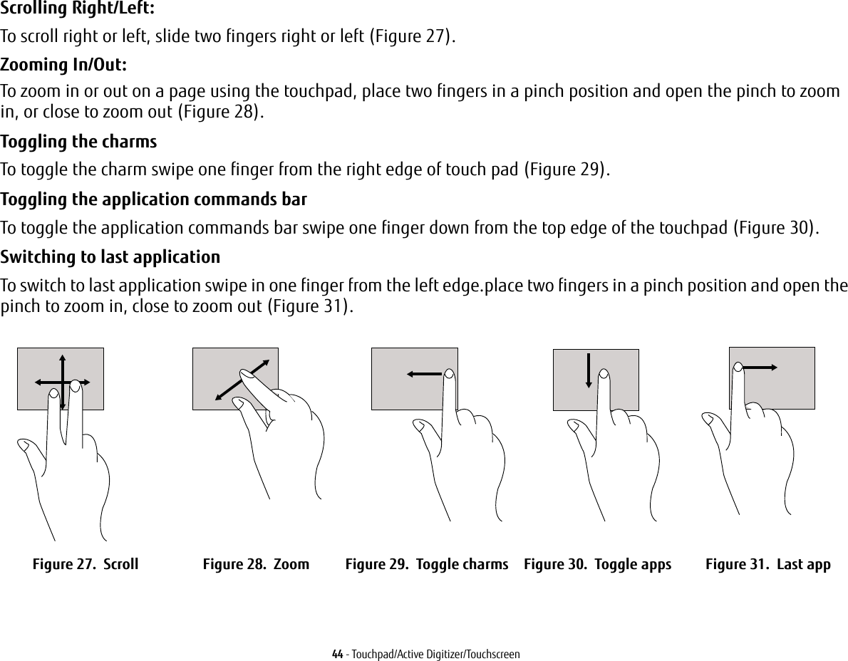 44 - Touchpad/Active Digitizer/TouchscreenScrolling Right/Left:To scroll right or left, slide two fingers right or left (Figure 27).Zooming In/Out:To zoom in or out on a page using the touchpad, place two fingers in a pinch position and open the pinch to zoom in, or close to zoom out (Figure 28).Toggling the charms To toggle the charm swipe one finger from the right edge of touch pad (Figure 29).Toggling the application commands bar To toggle the application commands bar swipe one finger down from the top edge of the touchpad (Figure 30).Switching to last application To switch to last application swipe in one finger from the left edge.place two fingers in a pinch position and open the pinch to zoom in, close to zoom out (Figure 31).Figure 27.  Scroll Figure 28.  Zoom Figure 29.  Toggle charms Figure 30.  Toggle apps Figure 31.  Last app