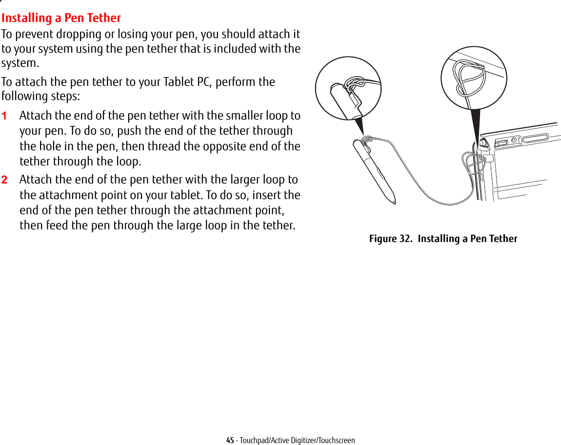 45 - Touchpad/Active Digitizer/Touchscreen.Installing a Pen TetherTo prevent dropping or losing your pen, you should attach it to your system using the pen tether that is included with the system. To attach the pen tether to your Tablet PC, perform the following steps:1Attach the end of the pen tether with the smaller loop to your pen. To do so, push the end of the tether through the hole in the pen, then thread the opposite end of the tether through the loop.2Attach the end of the pen tether with the larger loop to the attachment point on your tablet. To do so, insert the end of the pen tether through the attachment point, then feed the pen through the large loop in the tether.Figure 32.  Installing a Pen Tether