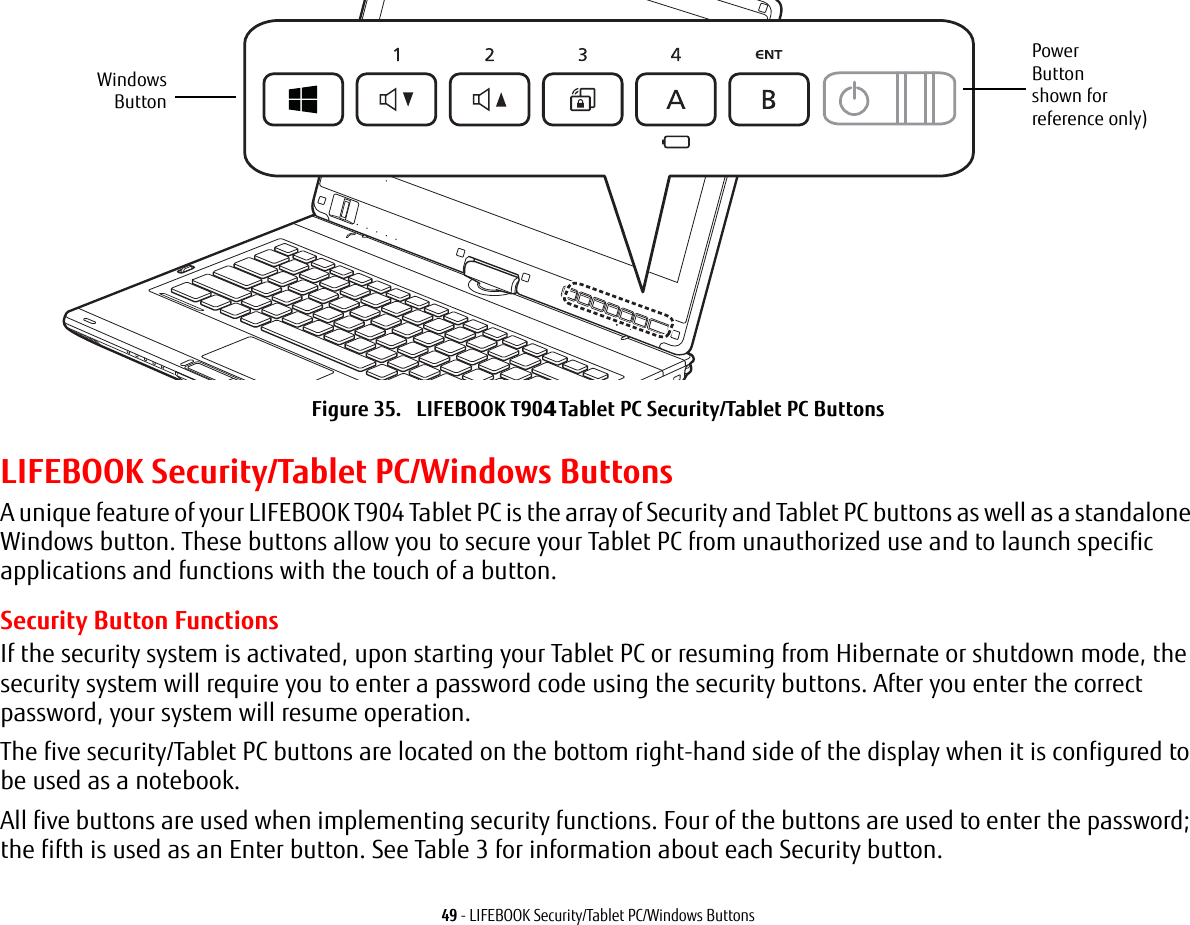 49 - LIFEBOOK Security/Tablet PC/Windows ButtonsFigure 35.   LIFEBOOK T90Tablet PC Security/Tablet PC Buttons LIFEBOOK Security/Tablet PC/Windows ButtonsA unique feature of your LIFEBOOK T904 Tablet PC is the array of Security and Tablet PC buttons as well as a standalone Windows button. These buttons allow you to secure your Tablet PC from unauthorized use and to launch specific applications and functions with the touch of a button. Security Button FunctionsIf the security system is activated, upon starting your Tablet PC or resuming from Hibernate or shutdown mode, the security system will require you to enter a password code using the security buttons. After you enter the correct password, your system will resume operation. The five security/Tablet PC buttons are located on the bottom right-hand side of the display when it is configured to be used as a notebook. All five buttons are used when implementing security functions. Four of the buttons are used to enter the password; the fifth is used as an Enter button. See Table 3 for information about each Security button.PowerButtonshown forreference only)WindowsButton