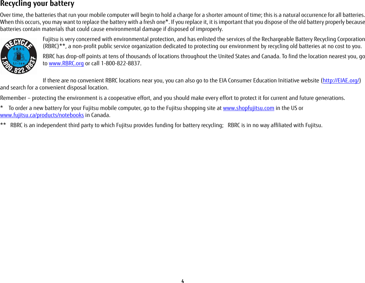 4 Recycling your battery Over time, the batteries that run your mobile computer will begin to hold a charge for a shorter amount of time; this is a natural occurrence for all batteries. When this occurs, you may want to replace the battery with a fresh one*. If you replace it, it is important that you dispose of the old battery properly because batteries contain materials that could cause environmental damage if disposed of improperly.Fujitsu is very concerned with environmental protection, and has enlisted the services of the Rechargeable Battery Recycling Corporation (RBRC)**, a non-profit public service organization dedicated to protecting our environment by recycling old batteries at no cost to you.RBRC has drop-off points at tens of thousands of locations throughout the United States and Canada. To find the location nearest you, go to www.RBRC.org or call 1-800-822-8837. If there are no convenient RBRC locations near you, you can also go to the EIA Consumer Education Initiative website (http://EIAE.org/) and search for a convenient disposal location.Remember – protecting the environment is a cooperative effort, and you should make every effort to protect it for current and future generations.*    To order a new battery for your Fujitsu mobile computer, go to the Fujitsu shopping site at www.shopfujitsu.com in the US or www.fujitsu.ca/products/notebooks in Canada.**   RBRC is an independent third party to which Fujitsu provides funding for battery recycling;   RBRC is in no way affiliated with Fujitsu.