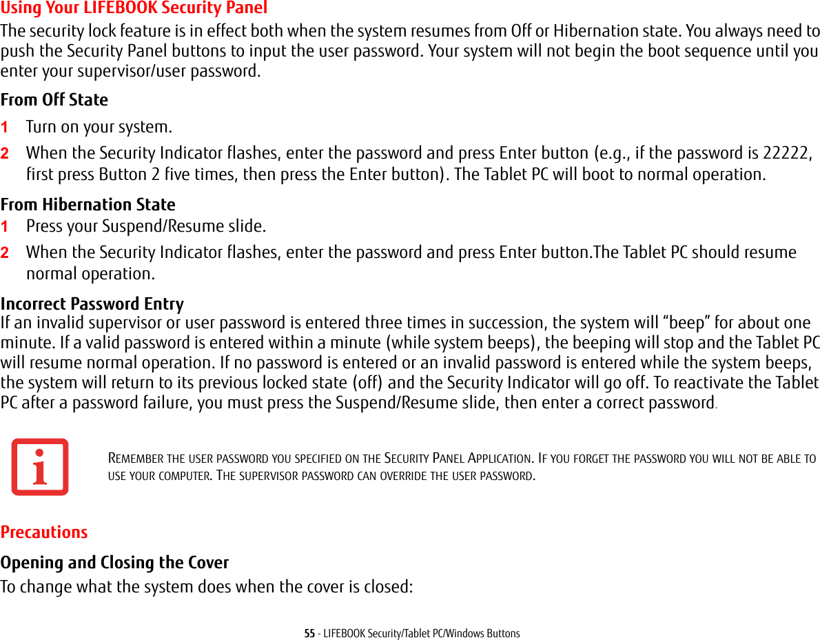 55 - LIFEBOOK Security/Tablet PC/Windows ButtonsUsing Your LIFEBOOK Security PanelThe security lock feature is in effect both when the system resumes from Off or Hibernation state. You always need to push the Security Panel buttons to input the user password. Your system will not begin the boot sequence until you enter your supervisor/user password.From Off State 1Turn on your system.2When the Security Indicator flashes, enter the password and press Enter button (e.g., if the password is 22222, first press Button 2 five times, then press the Enter button). The Tablet PC will boot to normal operation.From Hibernation State 1Press your Suspend/Resume slide.2When the Security Indicator flashes, enter the password and press Enter button.The Tablet PC should resume normal operation.Incorrect Password Entry If an invalid supervisor or user password is entered three times in succession, the system will “beep” for about one minute. If a valid password is entered within a minute (while system beeps), the beeping will stop and the Tablet PC will resume normal operation. If no password is entered or an invalid password is entered while the system beeps, the system will return to its previous locked state (off) and the Security Indicator will go off. To reactivate the Tablet PC after a password failure, you must press the Suspend/Resume slide, then enter a correct password.PrecautionsOpening and Closing the Cover To change what the system does when the cover is closed:REMEMBER THE USER PASSWORD YOU SPECIFIED ON THE SECURITY PANEL APPLICATION. IF YOU FORGET THE PASSWORD YOU WILL NOT BE ABLE TO USE YOUR COMPUTER. THE SUPERVISOR PASSWORD CAN OVERRIDE THE USER PASSWORD.