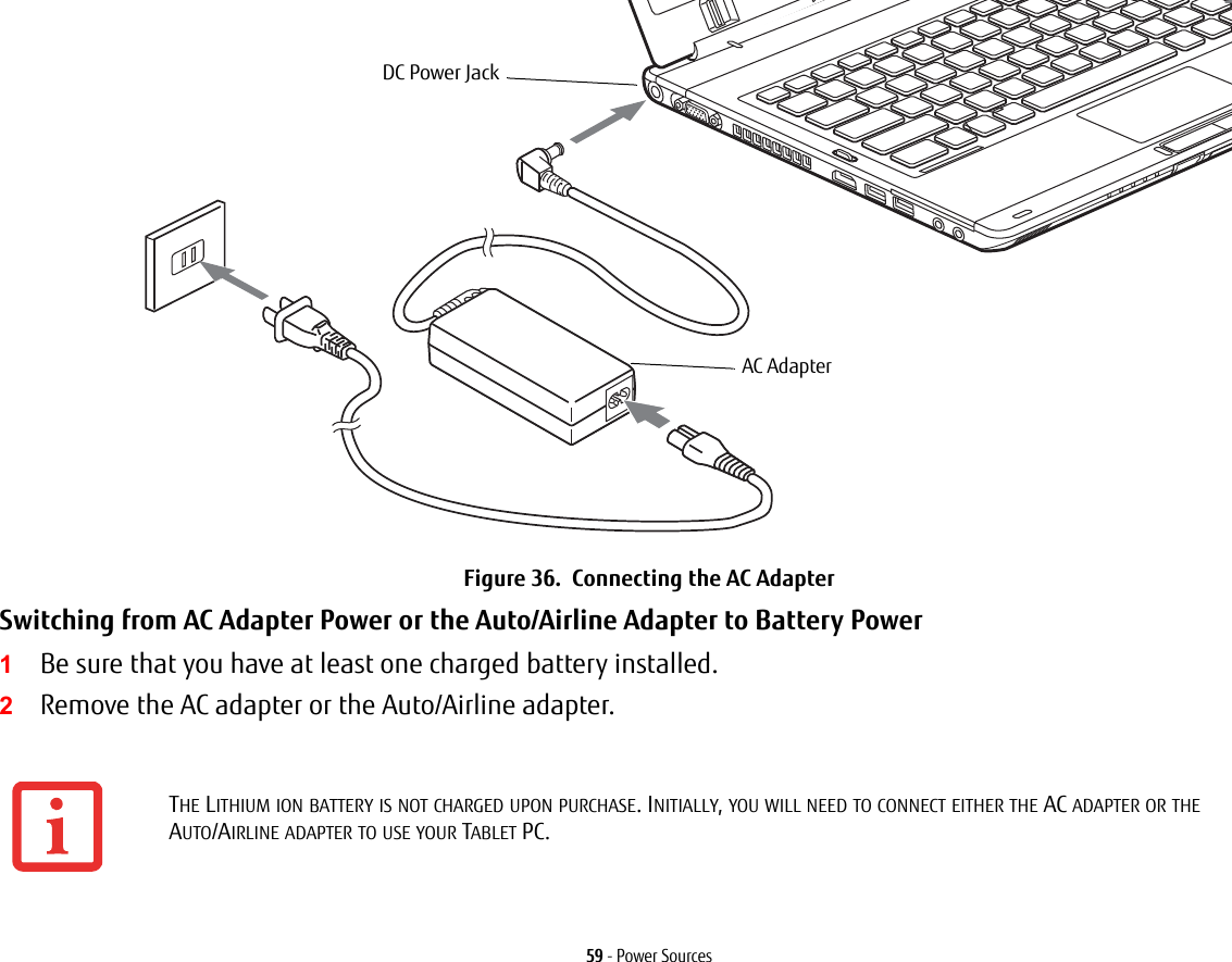 59 - Power SourcesFigure 36.  Connecting the AC AdapterSwitching from AC Adapter Power or the Auto/Airline Adapter to Battery Power 1Be sure that you have at least one charged battery installed.2Remove the AC adapter or the Auto/Airline adapter.THE LITHIUM ION BATTERY IS NOT CHARGED UPON PURCHASE. INITIALLY, YOU WILL NEED TO CONNECT EITHER THE AC ADAPTER OR THE AUTO/AIRLINE ADAPTER TO USE YOUR TABLET PC.DC Power JackAC Adapter