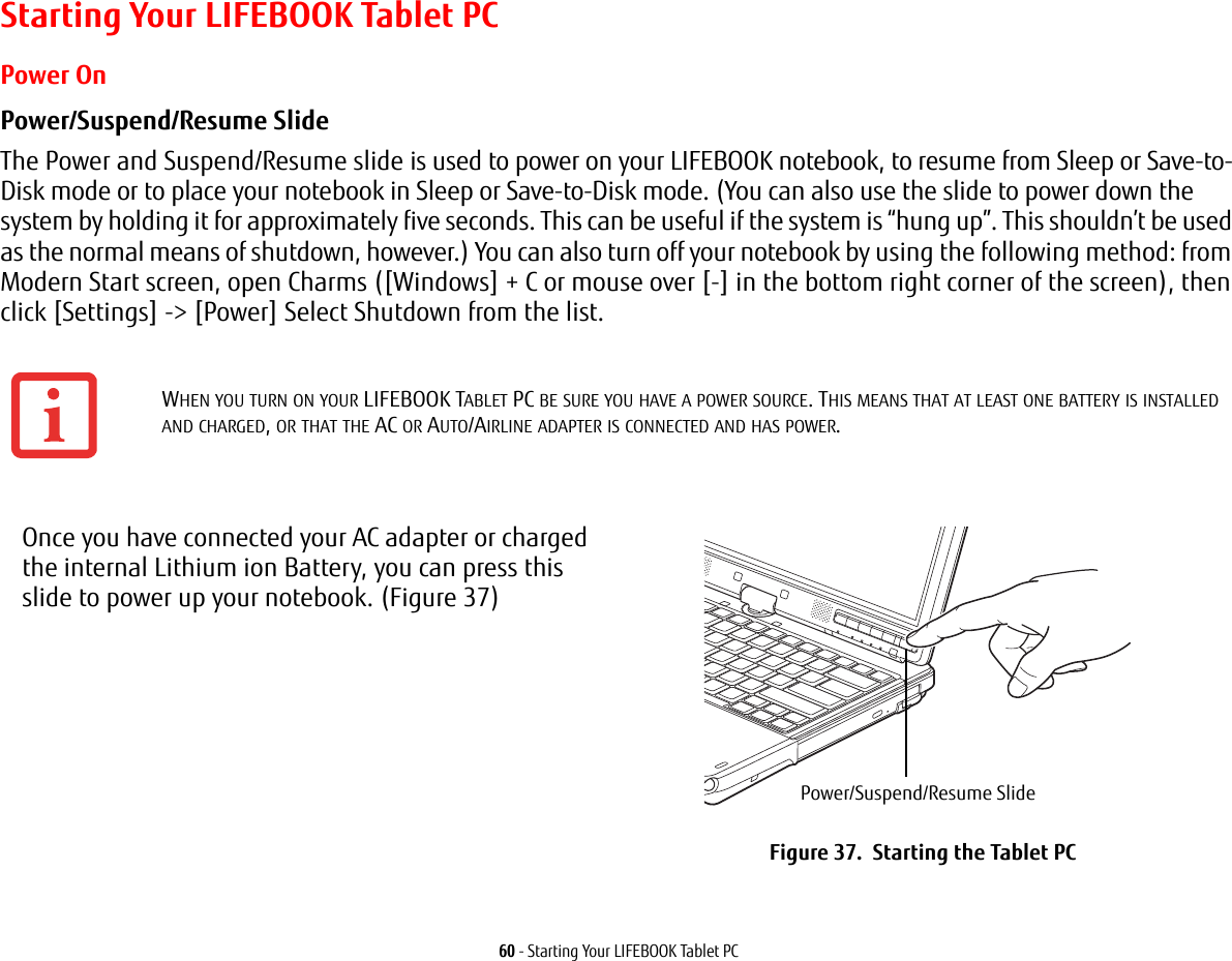 60 - Starting Your LIFEBOOK Tablet PCStarting Your LIFEBOOK Tablet PCPower OnPower/Suspend/Resume Slide The Power and Suspend/Resume slide is used to power on your LIFEBOOK notebook, to resume from Sleep or Save-to-Disk mode or to place your notebook in Sleep or Save-to-Disk mode. (You can also use the slide to power down the system by holding it for approximately five seconds. This can be useful if the system is “hung up”. This shouldn’t be used as the normal means of shutdown, however.) You can also turn off your notebook by using the following method: from Modern Start screen, open Charms ([Windows] + C or mouse over [-] in the bottom right corner of the screen), then click [Settings] -&gt; [Power] Select Shutdown from the list.  WHEN YOU TURN ON YOUR LIFEBOOK TABLET PC BE SURE YOU HAVE A POWER SOURCE. THIS MEANS THAT AT LEAST ONE BATTERY IS INSTALLED AND CHARGED, OR THAT THE AC OR AUTO/AIRLINE ADAPTER IS CONNECTED AND HAS POWER.Once you have connected your AC adapter or charged the internal Lithium ion Battery, you can press this slide to power up your notebook. (Figure 37)Figure 37.  Starting the Tablet PCPower/Suspend/Resume Slide