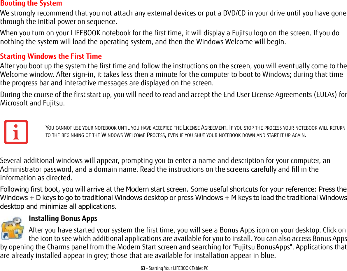 63 - Starting Your LIFEBOOK Tablet PCBooting the System We strongly recommend that you not attach any external devices or put a DVD/CD in your drive until you have gone through the initial power on sequence.When you turn on your LIFEBOOK notebook for the first time, it will display a Fujitsu logo on the screen. If you do nothing the system will load the operating system, and then the Windows Welcome will begin.Starting Windows the First TimeAfter you boot up the system the first time and follow the instructions on the screen, you will eventually come to the Welcome window. After sign-in, it takes less then a minute for the computer to boot to Windows; during that time the progress bar and interactive messages are displayed on the screen.During the course of the first start up, you will need to read and accept the End User License Agreements (EULAs) for Microsoft and Fujitsu. Several additional windows will appear, prompting you to enter a name and description for your computer, an Administrator password, and a domain name. Read the instructions on the screens carefully and fill in the information as directed. Following first boot, you will arrive at the Modern start screen. Some useful shortcuts for your reference: Press the Windows + D keys to go to traditional Windows desktop or press Windows + M keys to load the traditional Windows desktop and minimize all applications. Installing Bonus Apps After you have started your system the first time, you will see a Bonus Apps icon on your desktop. Click on the icon to see which additional applications are available for you to install. You can also access Bonus Apps by opening the Charms panel from the Modern Start screen and searching for &quot;Fujitsu BonusApps&quot;. Applications that are already installed appear in grey; those that are available for installation appear in blue.YOU CANNOT USE YOUR NOTEBOOK UNTIL YOU HAVE ACCEPTED THE LICENSE AGREEMENT. IF YOU STOP THE PROCESS YOUR NOTEBOOK WILL RETURN TO THE BEGINNING OF THE WINDOWS WELCOME PROCESS, EVEN IF YOU SHUT YOUR NOTEBOOK DOWN AND START IT UP AGAIN.
