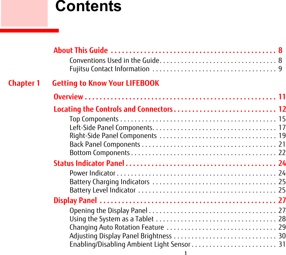  1        ContentsAbout This Guide  . . . . . . . . . . . . . . . . . . . . . . . . . . . . . . . . . . . . . . . . . . . . .  8Conventions Used in the Guide. . . . . . . . . . . . . . . . . . . . . . . . . . . . . . . . . 8Fujitsu Contact Information  . . . . . . . . . . . . . . . . . . . . . . . . . . . . . . . . . . .  9Chapter 1 Getting to Know Your LIFEBOOKOverview . . . . . . . . . . . . . . . . . . . . . . . . . . . . . . . . . . . . . . . . . . . . . . . . . . . .  11Locating the Controls and Connectors . . . . . . . . . . . . . . . . . . . . . . . . . . . .  12Top Components . . . . . . . . . . . . . . . . . . . . . . . . . . . . . . . . . . . . . . . . . . . .  15Left-Side Panel Components. . . . . . . . . . . . . . . . . . . . . . . . . . . . . . . . . . .  17Right-Side Panel Components  . . . . . . . . . . . . . . . . . . . . . . . . . . . . . . . . .  19Back Panel Components . . . . . . . . . . . . . . . . . . . . . . . . . . . . . . . . . . . . . .  21Bottom Components . . . . . . . . . . . . . . . . . . . . . . . . . . . . . . . . . . . . . . . . .  22Status Indicator Panel . . . . . . . . . . . . . . . . . . . . . . . . . . . . . . . . . . . . . . . . .  24Power Indicator . . . . . . . . . . . . . . . . . . . . . . . . . . . . . . . . . . . . . . . . . . . . . 24Battery Charging Indicators  . . . . . . . . . . . . . . . . . . . . . . . . . . . . . . . . . . .  25Battery Level Indicator  . . . . . . . . . . . . . . . . . . . . . . . . . . . . . . . . . . . . . . . 25Display Panel  . . . . . . . . . . . . . . . . . . . . . . . . . . . . . . . . . . . . . . . . . . . . . . . .  27Opening the Display Panel . . . . . . . . . . . . . . . . . . . . . . . . . . . . . . . . . . . .  27Using the System as a Tablet . . . . . . . . . . . . . . . . . . . . . . . . . . . . . . . . . . 28Changing Auto Rotation Feature  . . . . . . . . . . . . . . . . . . . . . . . . . . . . . . .  29Adjusting Display Panel Brightness . . . . . . . . . . . . . . . . . . . . . . . . . . . . .  30Enabling/Disabling Ambient Light Sensor . . . . . . . . . . . . . . . . . . . . . . . .  31