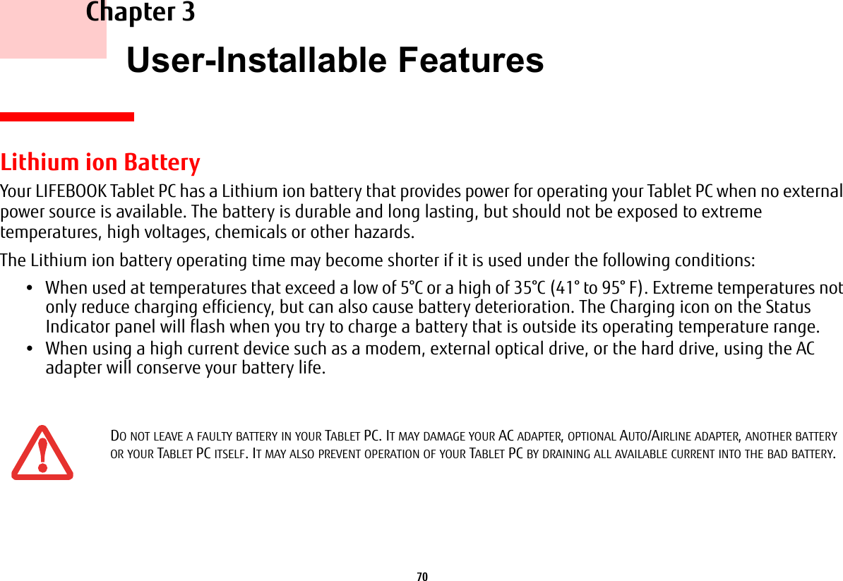 70     Chapter 3    User-Installable FeaturesLithium ion BatteryYour LIFEBOOK Tablet PC has a Lithium ion battery that provides power for operating your Tablet PC when no external power source is available. The battery is durable and long lasting, but should not be exposed to extreme temperatures, high voltages, chemicals or other hazards.The Lithium ion battery operating time may become shorter if it is used under the following conditions:•When used at temperatures that exceed a low of 5°C or a high of 35°C (41° to 95° F). Extreme temperatures not only reduce charging efficiency, but can also cause battery deterioration. The Charging icon on the Status Indicator panel will flash when you try to charge a battery that is outside its operating temperature range. •When using a high current device such as a modem, external optical drive, or the hard drive, using the AC adapter will conserve your battery life.DO NOT LEAVE A FAULTY BATTERY IN YOUR TABLET PC. IT MAY DAMAGE YOUR AC ADAPTER, OPTIONAL AUTO/AIRLINE ADAPTER, ANOTHER BATTERY OR YOUR TABLET PC ITSELF. IT MAY ALSO PREVENT OPERATION OF YOUR TABLET PC BY DRAINING ALL AVAILABLE CURRENT INTO THE BAD BATTERY.