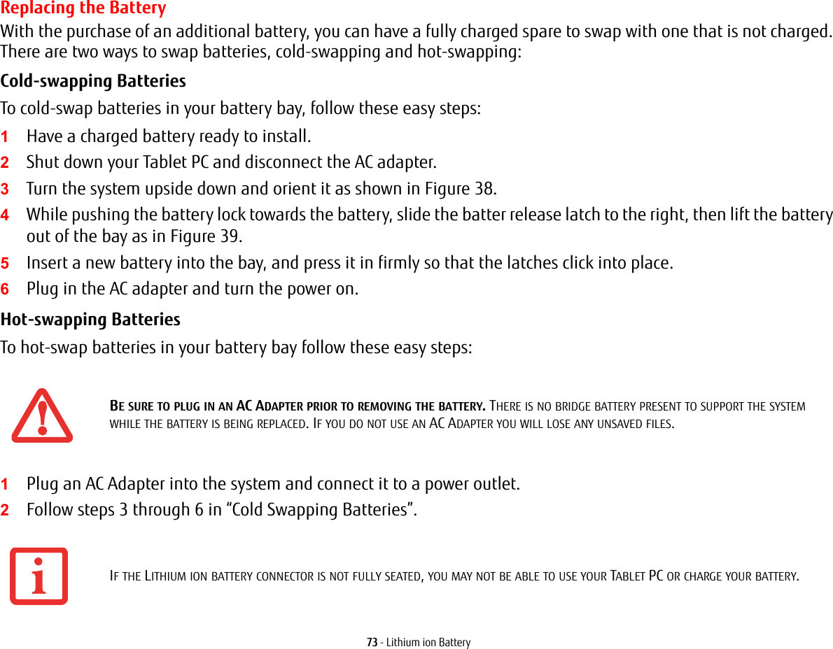 73 - Lithium ion BatteryReplacing the Battery With the purchase of an additional battery, you can have a fully charged spare to swap with one that is not charged. There are two ways to swap batteries, cold-swapping and hot-swapping:Cold-swapping Batteries To cold-swap batteries in your battery bay, follow these easy steps: 1Have a charged battery ready to install.2Shut down your Tablet PC and disconnect the AC adapter. 3Turn the system upside down and orient it as shown in Figure 38.4While pushing the battery lock towards the battery, slide the batter release latch to the right, then lift the battery out of the bay as in Figure 39.5Insert a new battery into the bay, and press it in firmly so that the latches click into place. 6Plug in the AC adapter and turn the power on. Hot-swapping Batteries To hot-swap batteries in your battery bay follow these easy steps: 1Plug an AC Adapter into the system and connect it to a power outlet.2Follow steps 3 through 6 in “Cold Swapping Batteries”.BE SURE TO PLUG IN AN AC ADAPTER PRIOR TO REMOVING THE BATTERY. THERE IS NO BRIDGE BATTERY PRESENT TO SUPPORT THE SYSTEM WHILE THE BATTERY IS BEING REPLACED. IF YOU DO NOT USE AN AC ADAPTER YOU WILL LOSE ANY UNSAVED FILES.IF THE LITHIUM ION BATTERY CONNECTOR IS NOT FULLY SEATED, YOU MAY NOT BE ABLE TO USE YOUR TABLET PC OR CHARGE YOUR BATTERY.