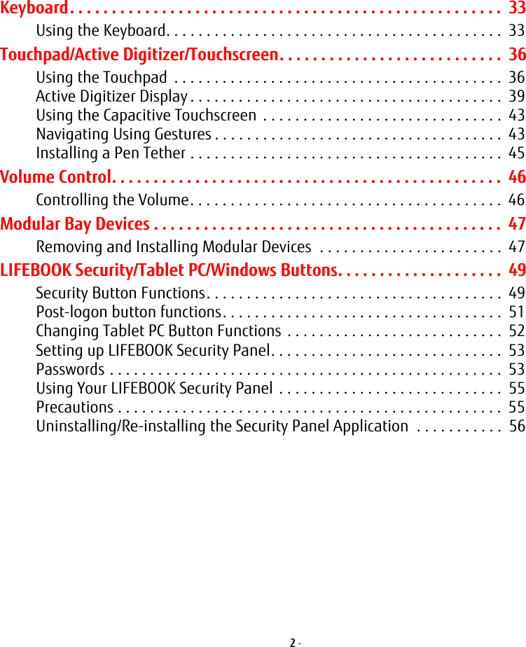 2 - Keyboard. . . . . . . . . . . . . . . . . . . . . . . . . . . . . . . . . . . . . . . . . . . . . . . . . . . .  33Using the Keyboard. . . . . . . . . . . . . . . . . . . . . . . . . . . . . . . . . . . . . . . . . .  33Touchpad/Active Digitizer/Touchscreen. . . . . . . . . . . . . . . . . . . . . . . . . . .  36Using the Touchpad  . . . . . . . . . . . . . . . . . . . . . . . . . . . . . . . . . . . . . . . . .  36Active Digitizer Display . . . . . . . . . . . . . . . . . . . . . . . . . . . . . . . . . . . . . . .  39Using the Capacitive Touchscreen  . . . . . . . . . . . . . . . . . . . . . . . . . . . . . .  43Navigating Using Gestures . . . . . . . . . . . . . . . . . . . . . . . . . . . . . . . . . . . .  43Installing a Pen Tether . . . . . . . . . . . . . . . . . . . . . . . . . . . . . . . . . . . . . . .  45Volume Control. . . . . . . . . . . . . . . . . . . . . . . . . . . . . . . . . . . . . . . . . . . . . . .  46Controlling the Volume. . . . . . . . . . . . . . . . . . . . . . . . . . . . . . . . . . . . . . .  46Modular Bay Devices . . . . . . . . . . . . . . . . . . . . . . . . . . . . . . . . . . . . . . . . . .  47Removing and Installing Modular Devices  . . . . . . . . . . . . . . . . . . . . . . .  47LIFEBOOK Security/Tablet PC/Windows Buttons. . . . . . . . . . . . . . . . . . . .  49Security Button Functions. . . . . . . . . . . . . . . . . . . . . . . . . . . . . . . . . . . . .  49Post-logon button functions. . . . . . . . . . . . . . . . . . . . . . . . . . . . . . . . . . .  51Changing Tablet PC Button Functions . . . . . . . . . . . . . . . . . . . . . . . . . . .  52Setting up LIFEBOOK Security Panel. . . . . . . . . . . . . . . . . . . . . . . . . . . . .  53Passwords . . . . . . . . . . . . . . . . . . . . . . . . . . . . . . . . . . . . . . . . . . . . . . . . .  53Using Your LIFEBOOK Security Panel  . . . . . . . . . . . . . . . . . . . . . . . . . . . .  55Precautions . . . . . . . . . . . . . . . . . . . . . . . . . . . . . . . . . . . . . . . . . . . . . . . .  55Uninstalling/Re-installing the Security Panel Application  . . . . . . . . . . .  56