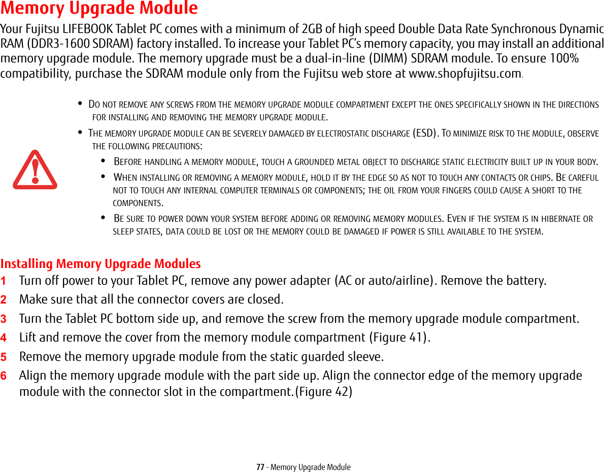 77 - Memory Upgrade ModuleMemory Upgrade ModuleYour Fujitsu LIFEBOOK Tablet PC comes with a minimum of 2GB of high speed Double Data Rate Synchronous Dynamic RAM (DDR3-1600 SDRAM) factory installed. To increase your Tablet PC’s memory capacity, you may install an additional memory upgrade module. The memory upgrade must be a dual-in-line (DIMM) SDRAM module. To ensure 100% compatibility, purchase the SDRAM module only from the Fujitsu web store at www.shopfujitsu.com.Installing Memory Upgrade Modules1Turn off power to your Tablet PC, remove any power adapter (AC or auto/airline). Remove the battery. 2Make sure that all the connector covers are closed.3Turn the Tablet PC bottom side up, and remove the screw from the memory upgrade module compartment. 4Lift and remove the cover from the memory module compartment (Figure 41).5Remove the memory upgrade module from the static guarded sleeve.6Align the memory upgrade module with the part side up. Align the connector edge of the memory upgrade module with the connector slot in the compartment.(Figure 42)•DO NOT REMOVE ANY SCREWS FROM THE MEMORY UPGRADE MODULE COMPARTMENT EXCEPT THE ONES SPECIFICALLY SHOWN IN THE DIRECTIONS FOR INSTALLING AND REMOVING THE MEMORY UPGRADE MODULE.•THE MEMORY UPGRADE MODULE CAN BE SEVERELY DAMAGED BY ELECTROSTATIC DISCHARGE (ESD). TO MINIMIZE RISK TO THE MODULE, OBSERVE THE FOLLOWING PRECAUTIONS:•BEFORE HANDLING A MEMORY MODULE, TOUCH A GROUNDED METAL OBJECT TO DISCHARGE STATIC ELECTRICITY BUILT UP IN YOUR BODY. •WHEN INSTALLING OR REMOVING A MEMORY MODULE, HOLD IT BY THE EDGE SO AS NOT TO TOUCH ANY CONTACTS OR CHIPS. BE CAREFUL NOT TO TOUCH ANY INTERNAL COMPUTER TERMINALS OR COMPONENTS; THE OIL FROM YOUR FINGERS COULD CAUSE A SHORT TO THE COMPONENTS. •BE SURE TO POWER DOWN YOUR SYSTEM BEFORE ADDING OR REMOVING MEMORY MODULES. EVEN IF THE SYSTEM IS IN HIBERNATE OR SLEEP STATES, DATA COULD BE LOST OR THE MEMORY COULD BE DAMAGED IF POWER IS STILL AVAILABLE TO THE SYSTEM.