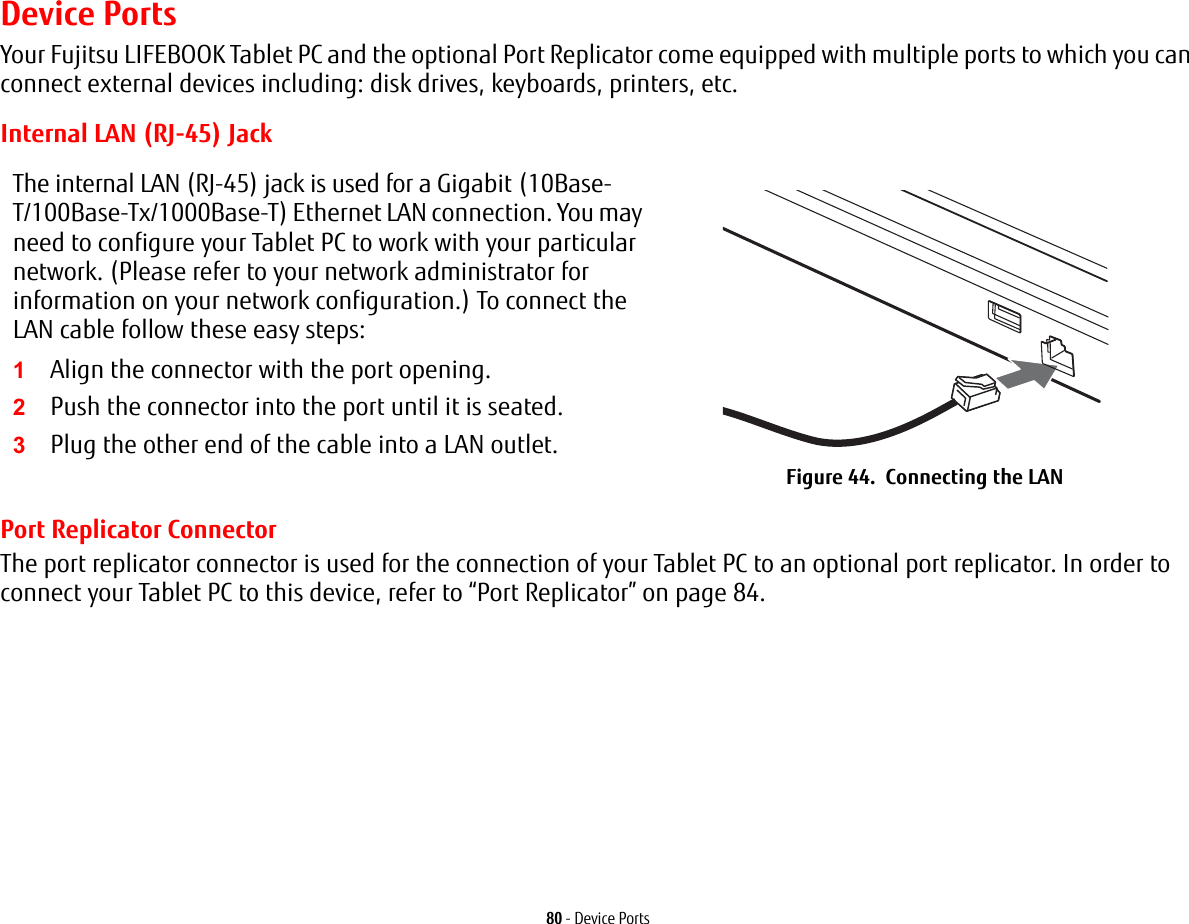 80 - Device PortsDevice PortsYour Fujitsu LIFEBOOK Tablet PC and the optional Port Replicator come equipped with multiple ports to which you can connect external devices including: disk drives, keyboards, printers, etc. Internal LAN (RJ-45) JackPort Replicator ConnectorThe port replicator connector is used for the connection of your Tablet PC to an optional port replicator. In order to connect your Tablet PC to this device, refer to “Port Replicator” on page 84. The internal LAN (RJ-45) jack is used for a Gigabit (10Base-T/100Base-Tx/1000Base-T) Ethernet LAN connection. You may need to configure your Tablet PC to work with your particular network. (Please refer to your network administrator for information on your network configuration.) To connect the LAN cable follow these easy steps:1Align the connector with the port opening.2Push the connector into the port until it is seated.3Plug the other end of the cable into a LAN outlet.Figure 44.  Connecting the LAN