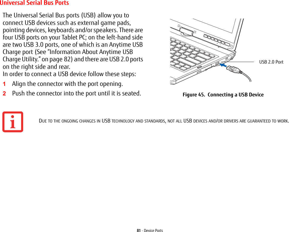 81 - Device PortsUniversal Serial Bus PortsThe Universal Serial Bus ports (USB) allow you to connect USB devices such as external game pads, pointing devices, keyboards and/or speakers. There are four USB ports on your Tablet PC; on the left-hand side are two USB 3.0 ports, one of which is an Anytime USB Charge port (See “Information About Anytime USB Charge Utility.” on page 82) and there are USB 2.0 ports on the right side and rear. In order to connect a USB device follow these steps: 1Align the connector with the port opening.2Push the connector into the port until it is seated. Figure 45.  Connecting a USB DeviceDUE TO THE ONGOING CHANGES IN USB TECHNOLOGY AND STANDARDS, NOT ALL USB DEVICES AND/OR DRIVERS ARE GUARANTEED TO WORK.USB 2.0 Port 