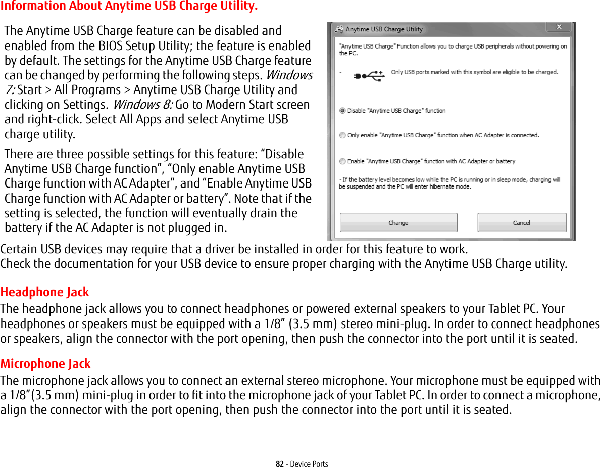 82 - Device PortsInformation About Anytime USB Charge Utility.Headphone JackThe headphone jack allows you to connect headphones or powered external speakers to your Tablet PC. Your headphones or speakers must be equipped with a 1/8” (3.5 mm) stereo mini-plug. In order to connect headphones or speakers, align the connector with the port opening, then push the connector into the port until it is seated.Microphone JackThe microphone jack allows you to connect an external stereo microphone. Your microphone must be equipped with a 1/8”(3.5 mm) mini-plug in order to fit into the microphone jack of your Tablet PC. In order to connect a microphone, align the connector with the port opening, then push the connector into the port until it is seated.The Anytime USB Charge feature can be disabled and enabled from the BIOS Setup Utility; the feature is enabled by default. The settings for the Anytime USB Charge feature can be changed by performing the following steps. Windows 7: Start &gt; All Programs &gt; Anytime USB Charge Utility and clicking on Settings. Windows 8: Go to Modern Start screen and right-click. Select All Apps and select Anytime USB charge utility. There are three possible settings for this feature: “Disable Anytime USB Charge function”, “Only enable Anytime USB Charge function with AC Adapter”, and “Enable Anytime USB Charge function with AC Adapter or battery”. Note that if the setting is selected, the function will eventually drain the battery if the AC Adapter is not plugged in.Certain USB devices may require that a driver be installed in order for this feature to work. Check the documentation for your USB device to ensure proper charging with the Anytime USB Charge utility.