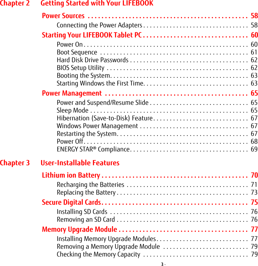 3 - Chapter 2 Getting Started with Your LIFEBOOKPower Sources  . . . . . . . . . . . . . . . . . . . . . . . . . . . . . . . . . . . . . . . . . . . . . . .  58Connecting the Power Adapters . . . . . . . . . . . . . . . . . . . . . . . . . . . . . . . .  58Starting Your LIFEBOOK Tablet PC . . . . . . . . . . . . . . . . . . . . . . . . . . . . . . .  60Power On . . . . . . . . . . . . . . . . . . . . . . . . . . . . . . . . . . . . . . . . . . . . . . . . . .  60Boot Sequence  . . . . . . . . . . . . . . . . . . . . . . . . . . . . . . . . . . . . . . . . . . . . .  61Hard Disk Drive Passwords . . . . . . . . . . . . . . . . . . . . . . . . . . . . . . . . . . . .  62BIOS Setup Utility  . . . . . . . . . . . . . . . . . . . . . . . . . . . . . . . . . . . . . . . . . . .  62Booting the System. . . . . . . . . . . . . . . . . . . . . . . . . . . . . . . . . . . . . . . . . .  63Starting Windows the First Time. . . . . . . . . . . . . . . . . . . . . . . . . . . . . . . .  63Power Management  . . . . . . . . . . . . . . . . . . . . . . . . . . . . . . . . . . . . . . . . . .  65Power and Suspend/Resume Slide . . . . . . . . . . . . . . . . . . . . . . . . . . . . . .  65Sleep Mode . . . . . . . . . . . . . . . . . . . . . . . . . . . . . . . . . . . . . . . . . . . . . . . .  65Hibernation (Save-to-Disk) Feature. . . . . . . . . . . . . . . . . . . . . . . . . . . . .  67Windows Power Management . . . . . . . . . . . . . . . . . . . . . . . . . . . . . . . . .  67Restarting the System. . . . . . . . . . . . . . . . . . . . . . . . . . . . . . . . . . . . . . . .  67Power Off. . . . . . . . . . . . . . . . . . . . . . . . . . . . . . . . . . . . . . . . . . . . . . . . . .  68ENERGY STAR® Compliance. . . . . . . . . . . . . . . . . . . . . . . . . . . . . . . . . . . .  69Chapter 3 User-Installable FeaturesLithium ion Battery . . . . . . . . . . . . . . . . . . . . . . . . . . . . . . . . . . . . . . . . . . .  70Recharging the Batteries  . . . . . . . . . . . . . . . . . . . . . . . . . . . . . . . . . . . . .  71Replacing the Battery . . . . . . . . . . . . . . . . . . . . . . . . . . . . . . . . . . . . . . . .  73Secure Digital Cards. . . . . . . . . . . . . . . . . . . . . . . . . . . . . . . . . . . . . . . . . . .  75Installing SD Cards  . . . . . . . . . . . . . . . . . . . . . . . . . . . . . . . . . . . . . . . . . .  76Removing an SD Card . . . . . . . . . . . . . . . . . . . . . . . . . . . . . . . . . . . . . . . .  76Memory Upgrade Module . . . . . . . . . . . . . . . . . . . . . . . . . . . . . . . . . . . . . .  77Installing Memory Upgrade Modules. . . . . . . . . . . . . . . . . . . . . . . . . . . .  77Removing a Memory Upgrade Module  . . . . . . . . . . . . . . . . . . . . . . . . . .  79Checking the Memory Capacity  . . . . . . . . . . . . . . . . . . . . . . . . . . . . . . . .  79