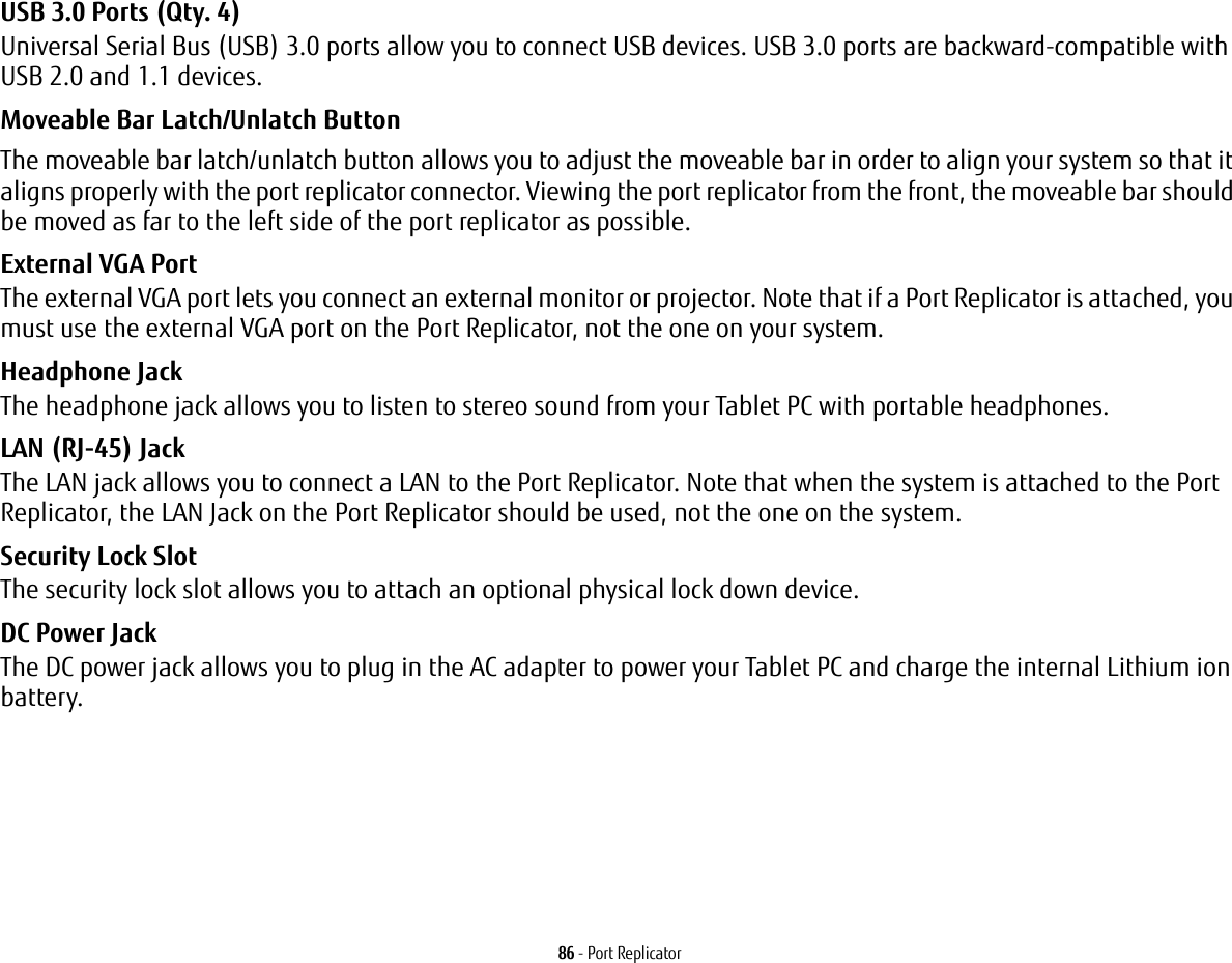 86 - Port ReplicatorUSB 3.0 Ports (Qty. 4) Universal Serial Bus (USB) 3.0 ports allow you to connect USB devices. USB 3.0 ports are backward-compatible with USB 2.0 and 1.1 devices.Moveable Bar Latch/Unlatch Button The moveable bar latch/unlatch button allows you to adjust the moveable bar in order to align your system so that it aligns properly with the port replicator connector. Viewing the port replicator from the front, the moveable bar should be moved as far to the left side of the port replicator as possible.External VGA Port The external VGA port lets you connect an external monitor or projector. Note that if a Port Replicator is attached, you must use the external VGA port on the Port Replicator, not the one on your system. Headphone Jack The headphone jack allows you to listen to stereo sound from your Tablet PC with portable headphones.LAN (RJ-45) Jack  The LAN jack allows you to connect a LAN to the Port Replicator. Note that when the system is attached to the Port Replicator, the LAN Jack on the Port Replicator should be used, not the one on the system.Security Lock Slot The security lock slot allows you to attach an optional physical lock down device.DC Power Jack The DC power jack allows you to plug in the AC adapter to power your Tablet PC and charge the internal Lithium ion battery.