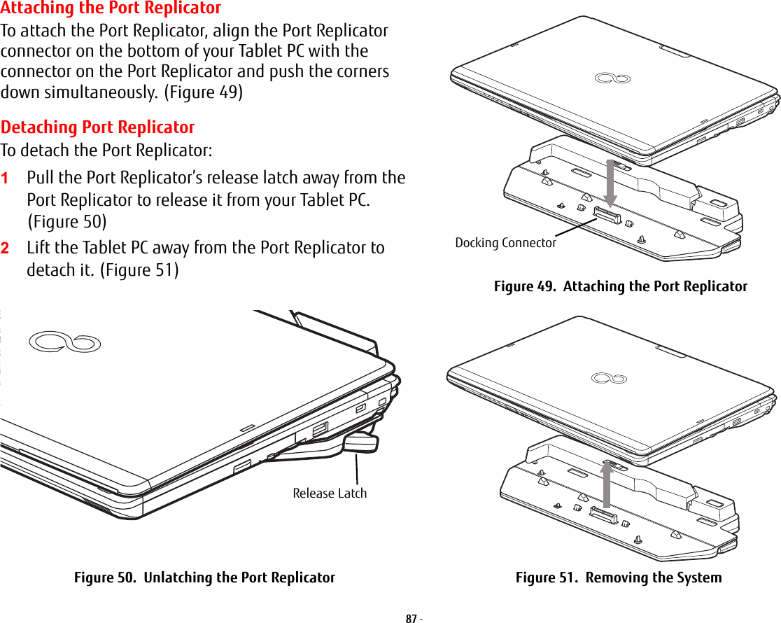 87 - Attaching the Port ReplicatorTo attach the Port Replicator, align the Port Replicator connector on the bottom of your Tablet PC with the connector on the Port Replicator and push the corners down simultaneously. (Figure 49)Detaching Port ReplicatorTo detach the Port Replicator:1Pull the Port Replicator’s release latch away from the Port Replicator to release it from your Tablet PC. (Figure 50)2Lift the Tablet PC away from the Port Replicator to detach it. (Figure 51) Figure 49.  Attaching the Port ReplicatorFigure 50.  Unlatching the Port Replicator Figure 51.  Removing the SystemDocking ConnectorRelease Latch