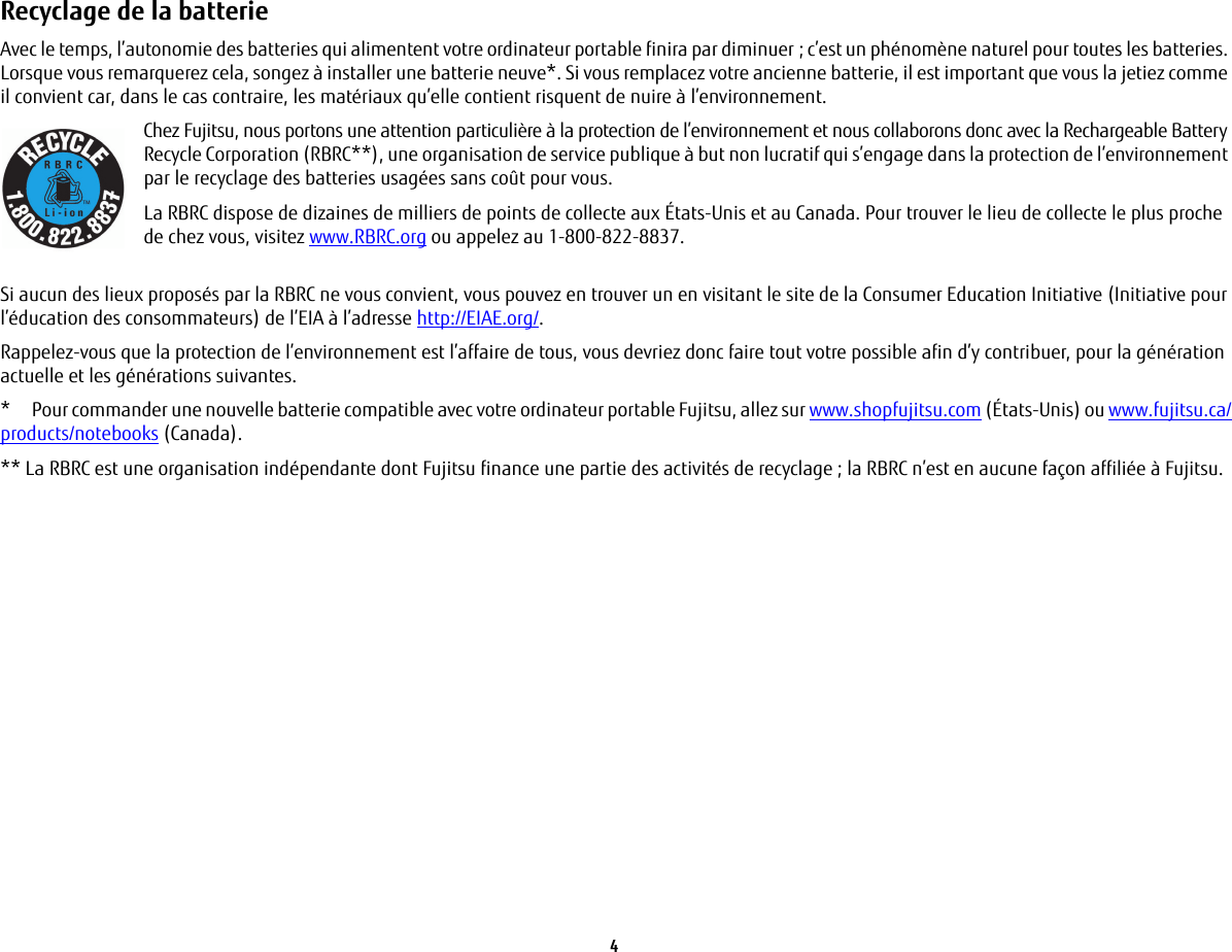 4 Recyclage de la batterie Avec le temps, l’autonomie des batteries qui alimentent votre ordinateur portable finira par diminuer; c’est un phénomène naturel pour toutes les batteries. Lorsque vous remarquerez cela, songez à installer une batterie neuve*. Si vous remplacez votre ancienne batterie, il est important que vous la jetiez comme il convient car, dans le cas contraire, les matériaux qu’elle contient risquent de nuire à l’environnement.Chez Fujitsu, nous portons une attention particulière à la protection de l’environnement et nous collaborons donc avec la Rechargeable Battery Recycle Corporation (RBRC**), une organisation de service publique à but non lucratif qui s’engage dans la protection de l’environnement par le recyclage des batteries usagées sans coût pour vous.La RBRC dispose de dizaines de milliers de points de collecte aux États-Unis et au Canada. Pour trouver le lieu de collecte le plus proche de chez vous, visitez www.RBRC.org ou appelez au 1-800-822-8837.Si aucun des lieux proposés par la RBRC ne vous convient, vous pouvez en trouver un en visitant le site de la Consumer Education Initiative (Initiative pour l’éducation des consommateurs) de l’EIA à l’adresse http://EIAE.org/.Rappelez-vous que la protection de l’environnement est l’affaire de tous, vous devriez donc faire tout votre possible afin d’y contribuer, pour la génération actuelle et les générations suivantes.*  Pour commander une nouvelle batterie compatible avec votre ordinateur portable Fujitsu, allez sur www.shopfujitsu.com (États-Unis) ou www.fujitsu.ca/products/notebooks (Canada).** La RBRC est une organisation indépendante dont Fujitsu finance une partie des activités de recyclage ; la RBRC n’est en aucune façon affiliée à Fujitsu.