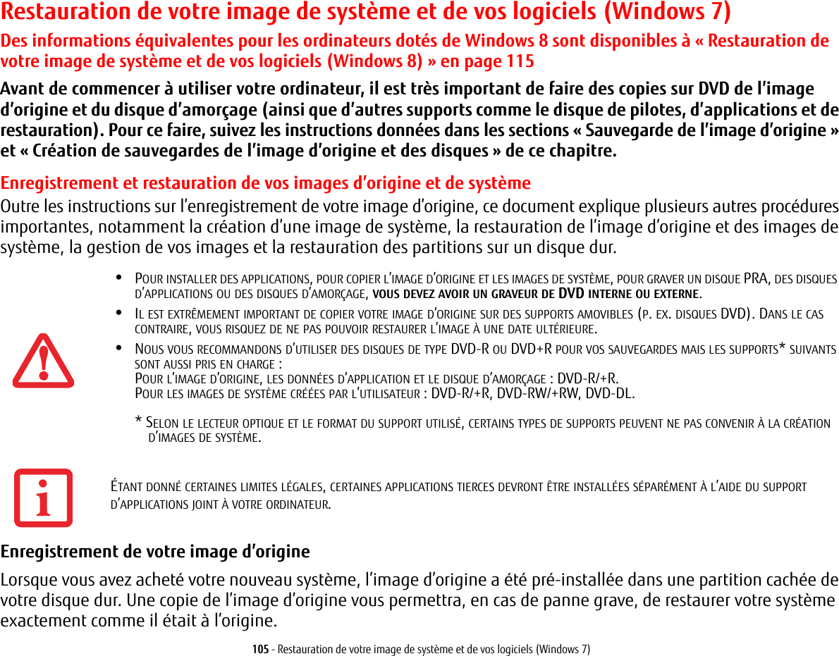 105 - Restauration de votre image de système et de vos logiciels (Windows 7)Restauration de votre image de système et de vos logiciels (Windows 7)Des informations équivalentes pour les ordinateurs dotés de Windows 8 sont disponibles à « Restauration de votre image de système et de vos logiciels (Windows 8) » en page 115Avant de commencer à utiliser votre ordinateur, il est très important de faire des copies sur DVD de l’image d’origine et du disque d’amorçage (ainsi que d’autres supports comme le disque de pilotes, d’applications et de restauration). Pour ce faire, suivez les instructions données dans les sections «Sauvegarde de l’image d’origine» et «Création de sauvegardes de l’image d’origine et des disques» de ce chapitre.Enregistrement et restauration de vos images d’origine et de systèmeOutre les instructions sur l’enregistrement de votre image d’origine, ce document explique plusieurs autres procédures importantes, notamment la création d’une image de système, la restauration de l’image d’origine et des images de système, la gestion de vos images et la restauration des partitions sur un disque dur.•POUR INSTALLER DES APPLICATIONS, POUR COPIER L’IMAGE D’ORIGINE ET LES IMAGES DE SYSTÈME, POUR GRAVER UN DISQUE PRA, DES DISQUES D’APPLICATIONS OU DES DISQUES D’AMORÇAGE, VOUS DEVEZ AVOIR UN GRAVEUR DE DVD INTERNE OU EXTERNE.•IL EST EXTRÊMEMENT IMPORTANT DE COPIER VOTRE IMAGE D’ORIGINE SUR DES SUPPORTS AMOVIBLES (P. EX. DISQUES DVD). DANS LE CAS CONTRAIRE, VOUS RISQUEZ DE NE PAS POUVOIR RESTAURER L’IMAGE À UNE DATE ULTÉRIEURE.•NOUS VOUS RECOMMANDONS D’UTILISER DES DISQUES DE TYPE DVD-R OU DVD+R POUR VOS SAUVEGARDES MAIS LES SUPPORTS* SUIVANTS SONT AUSSI PRIS EN CHARGE:POUR L’IMAGE D’ORIGINE, LES DONNÉES D’APPLICATION ET LE DISQUE D’AMORÇAGE POUR LES IMAGES DE SYSTÈME CRÉÉES PAR L’UTILISATEUR * SELON LE LECTEUR OPTIQUE ET LE FORMAT DU SUPPORT UTILISÉ, CERTAINS TYPES DE SUPPORTS PEUVENT NE PAS CONVENIR À LA CRÉATIOND’IMAGES DE SYSTÈME.  Enregistrement de votre image d’origine Lorsque vous avez acheté votre nouveau système, l’image d’origine a été pré-installée dans une partition cachée de votre disque dur. Une copie de l’image d’origine vous permettra, en cas de panne grave, de restaurer votre système exactement comme il était à l’origine.: DVD-R/+R.: DVD-R/+R, DVD-RW/+RW, DVD-DL. ÉTANT DONNÉ CERTAINES LIMITES LÉGALES, CERTAINES APPLICATIONS TIERCES DEVRONT ÊTRE INSTALLÉES SÉPARÉMENT À L’AIDE DU SUPPORT D’APPLICATIONS JOINT À VOTRE ORDINATEUR.