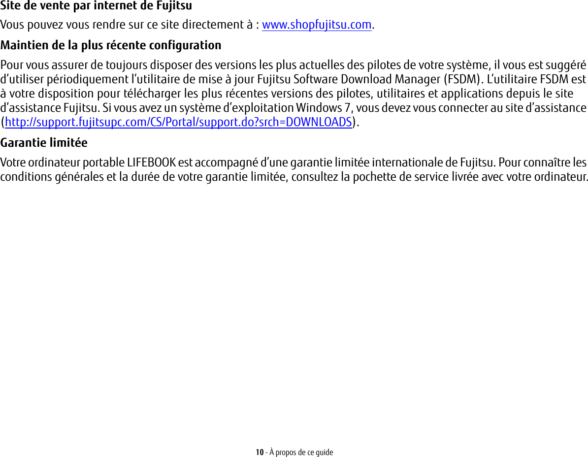 10 - À propos de ce guideSite de vente par internet de Fujitsu Vous pouvez vous rendre sur ce site directement à: www.shopfujitsu.com.Maintien de la plus récente configuration Pour vous assurer de toujours disposer des versions les plus actuelles des pilotes de votre système, il vous est suggéré d’utiliser périodiquement l’utilitaire de mise à jour Fujitsu Software Download Manager (FSDM). L’utilitaire FSDM est à votre disposition pour télécharger les plus récentes versions des pilotes, utilitaires et applications depuis le site d’assistance Fujitsu. Si vous avez un système d’exploitation Windows 7, vous devez vous connecter au site d’assistance (http://support.fujitsupc.com/CS/Portal/support.do?srch=DOWNLOADS). Garantie limitée Votre ordinateur portable LIFEBOOK est accompagné d’une garantie limitée internationale de Fujitsu. Pour connaître les conditions générales et la durée de votre garantie limitée, consultez la pochette de service livrée avec votre ordinateur.