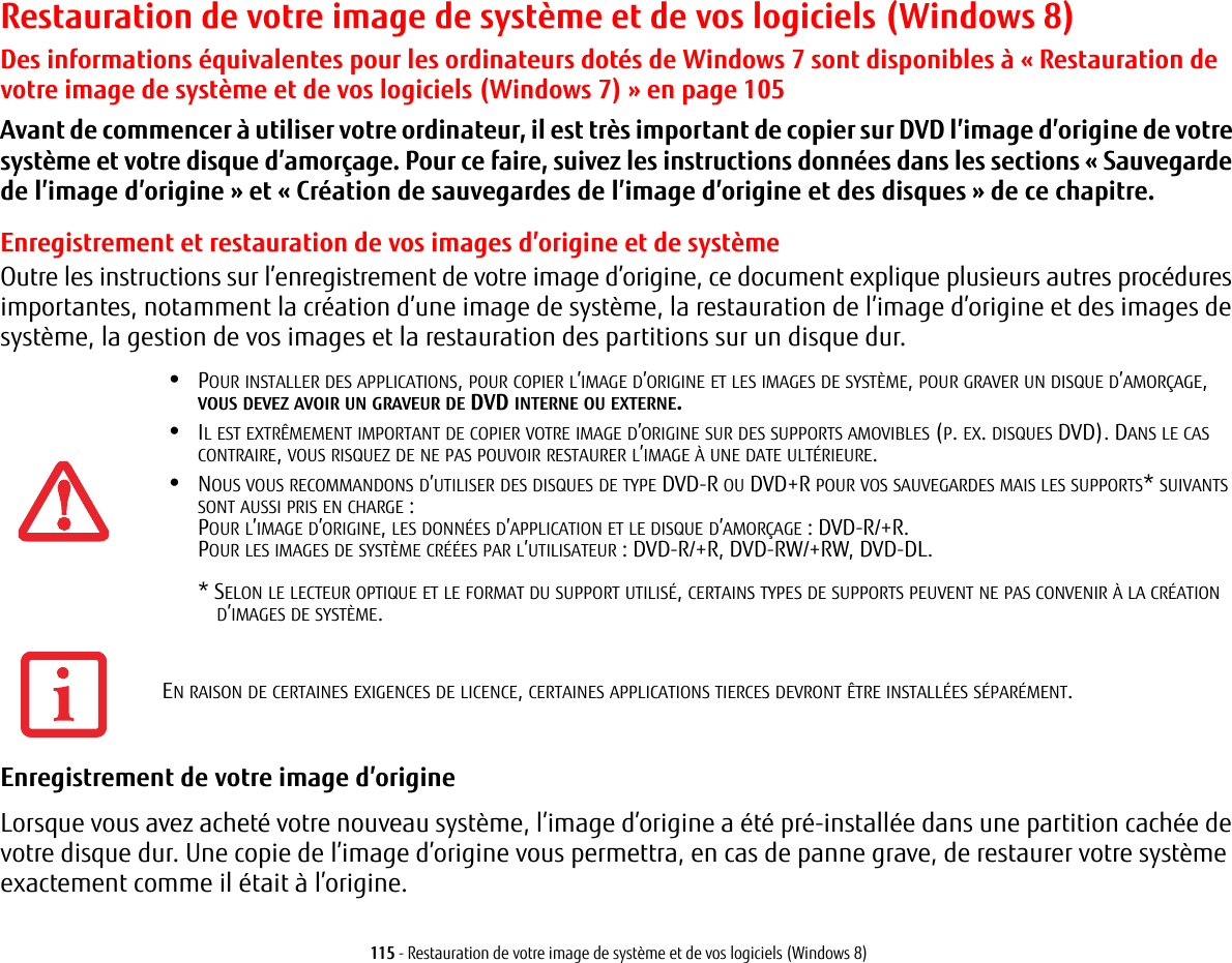 115 - Restauration de votre image de système et de vos logiciels (Windows 8)Restauration de votre image de système et de vos logiciels (Windows 8)Des informations équivalentes pour les ordinateurs dotés de Windows 7 sont disponibles à « Restauration de votre image de système et de vos logiciels (Windows 7) » en page 105Avant de commencer à utiliser votre ordinateur, il est très important de copier sur DVD l’image d’origine de votre système et votre disque d’amorçage. Pour ce faire, suivez les instructions données dans les sections «Sauvegarde de l’image d’origine» et «Création de sauvegardes de l’image d’origine et des disques» de ce chapitre.Enregistrement et restauration de vos images d’origine et de systèmeOutre les instructions sur l’enregistrement de votre image d’origine, ce document explique plusieurs autres procédures importantes, notamment la création d’une image de système, la restauration de l’image d’origine et des images de système, la gestion de vos images et la restauration des partitions sur un disque dur.•POUR INSTALLER DES APPLICATIONS, POUR COPIER L’IMAGE D’ORIGINE ET LES IMAGES DE SYSTÈME, POUR GRAVER UN DISQUE D’AMORÇAGE, VOUS DEVEZ AVOIR UN GRAVEUR DE DVD INTERNE OU EXTERNE.•IL EST EXTRÊMEMENT IMPORTANT DE COPIER VOTRE IMAGE D’ORIGINE SUR DES SUPPORTS AMOVIBLES (P. EX. DISQUES DVD). DANS LE CAS CONTRAIRE, VOUS RISQUEZ DE NE PAS POUVOIR RESTAURER L’IMAGE À UNE DATE ULTÉRIEURE.•NOUS VOUS RECOMMANDONS D’UTILISER DES DISQUES DE TYPE DVD-R OU DVD+R POUR VOS SAUVEGARDES MAIS LES SUPPORTS* SUIVANTS SONT AUSSI PRIS EN CHARGE:POUR L’IMAGE D’ORIGINE, LES DONNÉES D’APPLICATION ET LE DISQUE D’AMORÇAGE POUR LES IMAGES DE SYSTÈME CRÉÉES PAR L’UTILISATEUR * SELON LE LECTEUR OPTIQUE ET LE FORMAT DU SUPPORT UTILISÉ, CERTAINS TYPES DE SUPPORTS PEUVENT NE PAS CONVENIR À LA CRÉATIOND’IMAGES DE SYSTÈME.  Enregistrement de votre image d’origine Lorsque vous avez acheté votre nouveau système, l’image d’origine a été pré-installée dans une partition cachée de votre disque dur. Une copie de l’image d’origine vous permettra, en cas de panne grave, de restaurer votre système exactement comme il était à l’origine.: DVD-R/+R.: DVD-R/+R, DVD-RW/+RW, DVD-DL. EN RAISON DE CERTAINES EXIGENCES DE LICENCE, CERTAINES APPLICATIONS TIERCES DEVRONT ÊTRE INSTALLÉES SÉPARÉMENT.