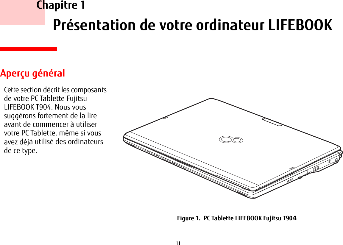 11     Chapitre 1    Présentation de votre ordinateur LIFEBOOKCette section décrit les composants de votre PC Tablette Fujitsu LIFEBOOK T904. Nous vous suggérons fortement de la lire avant de commencer à utiliser votre PC Tablette, même si vous avez déjà utilisé des ordinateurs de ce type.Aperçu généralFigure 1.  PC Tablette LIFEBOOK Fujitsu T90