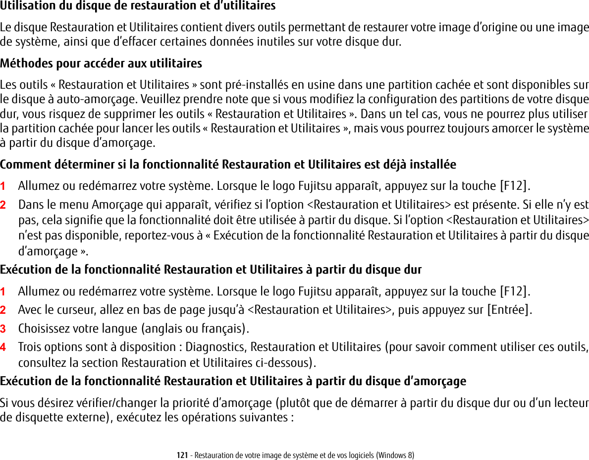 121 - Restauration de votre image de système et de vos logiciels (Windows 8)Utilisation du disque de restauration et d’utilitaires Le disque Restauration et Utilitaires contient divers outils permettant de restaurer votre image d’origine ou une image de système, ainsi que d’effacer certaines données inutiles sur votre disque dur.Méthodes pour accéder aux utilitairesLes outils « Restauration et Utilitaires » sont pré-installés en usine dans une partition cachée et sont disponibles sur le disque à auto-amorçage. Veuillez prendre note que si vous modifiez la configuration des partitions de votre disque dur, vous risquez de supprimer les outils « Restauration et Utilitaires ». Dans un tel cas, vous ne pourrez plus utiliser la partition cachée pour lancer les outils « Restauration et Utilitaires », mais vous pourrez toujours amorcer le système à partir du disque d’amorçage.Comment déterminer si la fonctionnalité Restauration et Utilitaires est déjà installée 1Allumez ou redémarrez votre système. Lorsque le logo Fujitsu apparaît, appuyez sur la touche [F12]. 2Dans le menu Amorçage qui apparaît, vérifiez si l’option &lt;Restauration et Utilitaires&gt; est présente. Si elle n’y est pas, cela signifie que la fonctionnalité doit être utilisée à partir du disque. Si l’option &lt;Restauration et Utilitaires&gt; n’est pas disponible, reportez-vous à «Exécution de la fonctionnalité Restauration et Utilitaires à partir du disque d’amorçage ».Exécution de la fonctionnalité Restauration et Utilitaires à partir du disque dur1Allumez ou redémarrez votre système. Lorsque le logo Fujitsu apparaît, appuyez sur la touche [F12].2Avec le curseur, allez en bas de page jusqu’à &lt;Restauration et Utilitaires&gt;, puis appuyez sur [Entrée].3Choisissez votre langue (anglais ou français).4Trois options sont à disposition : Diagnostics, Restauration et Utilitaires (pour savoir comment utiliser ces outils, consultez la section Restauration et Utilitaires ci-dessous).Exécution de la fonctionnalité Restauration et Utilitaires à partir du disque d’amorçageSi vous désirez vérifier/changer la priorité d’amorçage (plutôt que de démarrer à partir du disque dur ou d’un lecteur de disquette externe), exécutez les opérations suivantes: