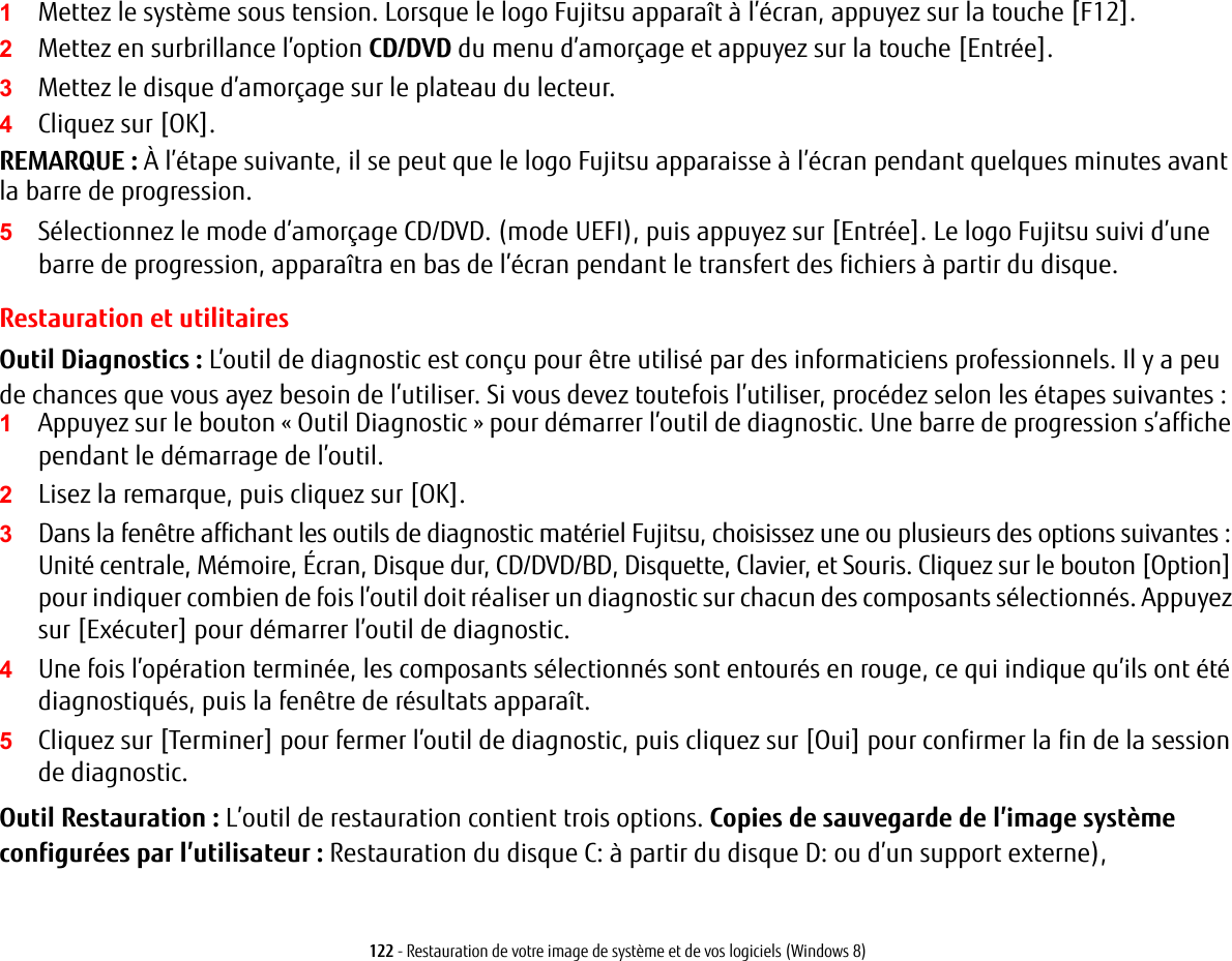 122 - Restauration de votre image de système et de vos logiciels (Windows 8)1Mettez le système sous tension. Lorsque le logo Fujitsu apparaît à l’écran, appuyez sur la touche [F12].2Mettez en surbrillance l’option CD/DVD du menu d’amorçage et appuyez sur la touche [Entrée].3Mettez le disque d’amorçage sur le plateau du lecteur.4Cliquez sur [OK]. REMARQUE: À l’étape suivante, il se peut que le logo Fujitsu apparaisse à l’écran pendant quelques minutes avant la barre de progression.5Sélectionnez le mode d’amorçage CD/DVD. (mode UEFI), puis appuyez sur [Entrée]. Le logo Fujitsu suivi d’une barre de progression, apparaîtra en bas de l’écran pendant le transfert des fichiers à partir du disque.Restauration et utilitairesOutil Diagnostics : L’outil de diagnostic est conçu pour être utilisé par des informaticiens professionnels. Il y a peu de chances que vous ayez besoin de l’utiliser. Si vous devez toutefois l’utiliser, procédez selon les étapes suivantes :1Appuyez sur le bouton « Outil Diagnostic » pour démarrer l’outil de diagnostic. Une barre de progression s’affiche pendant le démarrage de l’outil.2Lisez la remarque, puis cliquez sur [OK].3Dans la fenêtre affichant les outils de diagnostic matériel Fujitsu, choisissez une ou plusieurs des options suivantes : Unité centrale, Mémoire, Écran, Disque dur, CD/DVD/BD, Disquette, Clavier, et Souris. Cliquez sur le bouton [Option] pour indiquer combien de fois l’outil doit réaliser un diagnostic sur chacun des composants sélectionnés. Appuyez sur [Exécuter] pour démarrer l’outil de diagnostic.4Une fois l’opération terminée, les composants sélectionnés sont entourés en rouge, ce qui indique qu’ils ont été diagnostiqués, puis la fenêtre de résultats apparaît.5Cliquez sur [Terminer] pour fermer l’outil de diagnostic, puis cliquez sur [Oui] pour confirmer la fin de la session de diagnostic.Outil Restauration : L’outil de restauration contient trois options. Copies de sauvegarde de l’image système configurées par l’utilisateur: Restauration du disque C: à partir du disque D: ou d’un support externe), 