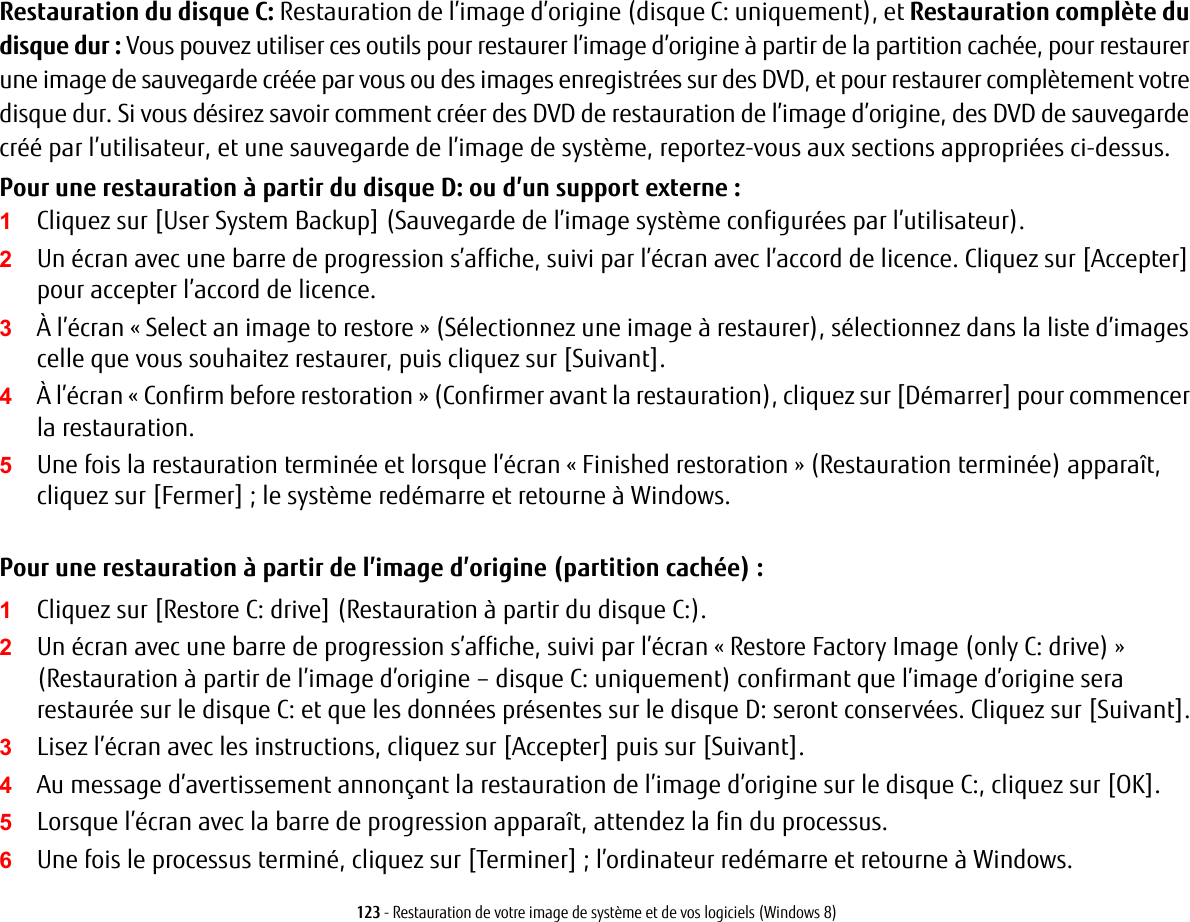 123 - Restauration de votre image de système et de vos logiciels (Windows 8)Restauration du disque C: Restauration de l’image d’origine (disque C: uniquement), et Restauration complète du disque dur : Vous pouvez utiliser ces outils pour restaurer l’image d’origine à partir de la partition cachée, pour restaurer une image de sauvegarde créée par vous ou des images enregistrées sur des DVD, et pour restaurer complètement votre disque dur. Si vous désirez savoir comment créer des DVD de restauration de l’image d’origine, des DVD de sauvegarde créé par l’utilisateur, et une sauvegarde de l’image de système, reportez-vous aux sections appropriées ci-dessus. Pour une restauration à partir du disque D: ou d’un support externe :1Cliquez sur [User System Backup] (Sauvegarde de l’image système configurées par l’utilisateur). 2Un écran avec une barre de progression s’affiche, suivi par l’écran avec l’accord de licence. Cliquez sur [Accepter] pour accepter l’accord de licence.3À l’écran « Select an image to restore » (Sélectionnez une image à restaurer), sélectionnez dans la liste d’images celle que vous souhaitez restaurer, puis cliquez sur [Suivant].4À l’écran « Confirm before restoration » (Confirmer avant la restauration), cliquez sur [Démarrer] pour commencer la restauration.5Une fois la restauration terminée et lorsque l’écran « Finished restoration» (Restauration terminée) apparaît, cliquez sur [Fermer]; le système redémarre et retourne à Windows.Pour une restauration à partir de l’image d’origine (partition cachée) :1Cliquez sur [Restore C: drive] (Restauration à partir du disque C:).2Un écran avec une barre de progression s’affiche, suivi par l’écran « Restore Factory Image (only C: drive) » (Restauration à partir de l’image d’origine – disque C: uniquement) confirmant que l’image d’origine sera restaurée sur le disque C: et que les données présentes sur le disque D: seront conservées. Cliquez sur [Suivant].3Lisez l’écran avec les instructions, cliquez sur [Accepter] puis sur [Suivant].4Au message d’avertissement annonçant la restauration de l’image d’origine sur le disque C:, cliquez sur [OK].5Lorsque l’écran avec la barre de progression apparaît, attendez la fin du processus.6Une fois le processus terminé, cliquez sur [Terminer]; l’ordinateur redémarre et retourne à Windows.