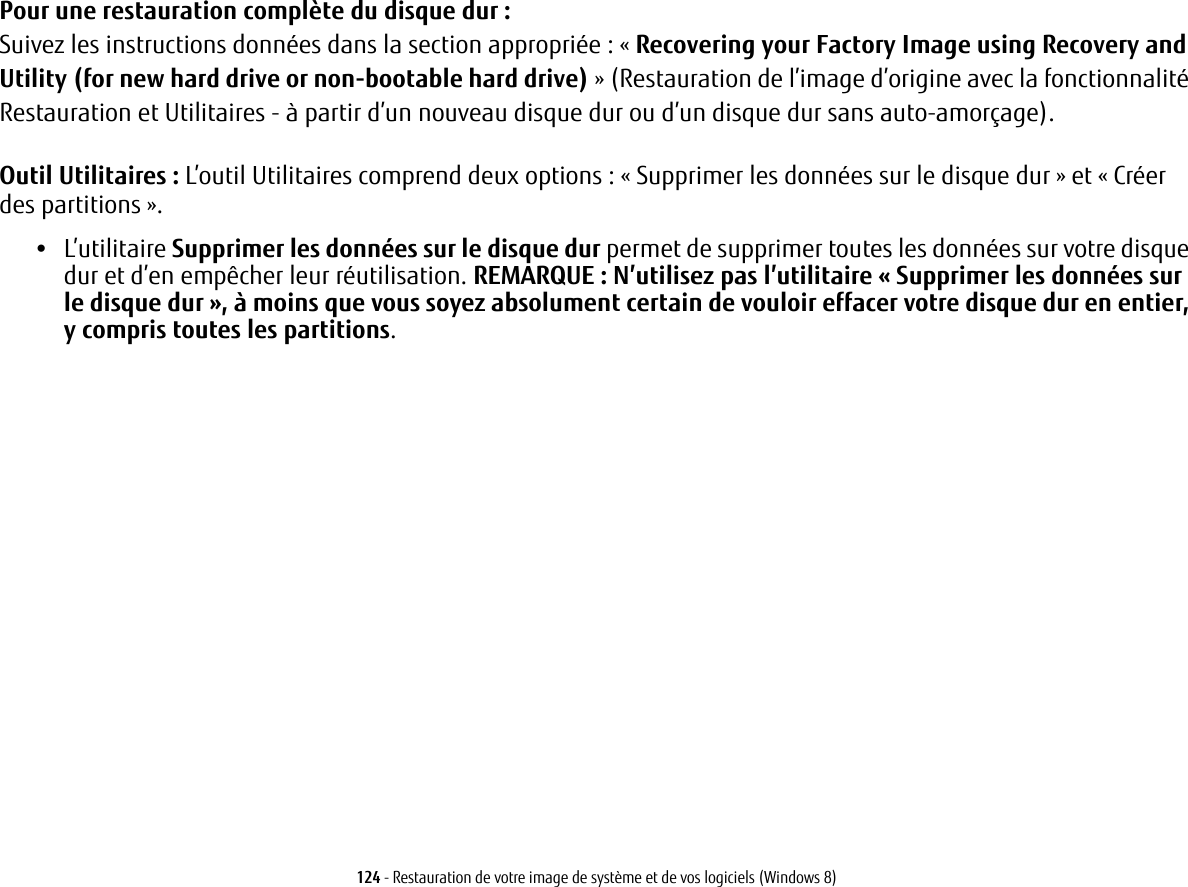 124 - Restauration de votre image de système et de vos logiciels (Windows 8)Pour une restauration complète du disque dur :Suivez les instructions données dans la section appropriée : « Recovering your Factory Image using Recovery and Utility (for new hard drive or non-bootable hard drive) » (Restauration de l’image d’origine avec la fonctionnalité Restauration et Utilitaires - à partir d’un nouveau disque dur ou d’un disque dur sans auto-amorçage).Outil Utilitaires : L’outil Utilitaires comprend deux options: «Supprimer les données sur le disque dur» et «Créer des partitions».•L’utilitaire Supprimer les données sur le disque dur permet de supprimer toutes les données sur votre disque dur et d’en empêcher leur réutilisation. REMARQUE: N’utilisez pas l’utilitaire «Supprimer les données sur le disque dur», à moins que vous soyez absolument certain de vouloir effacer votre disque dur en entier, y compris toutes les partitions. 