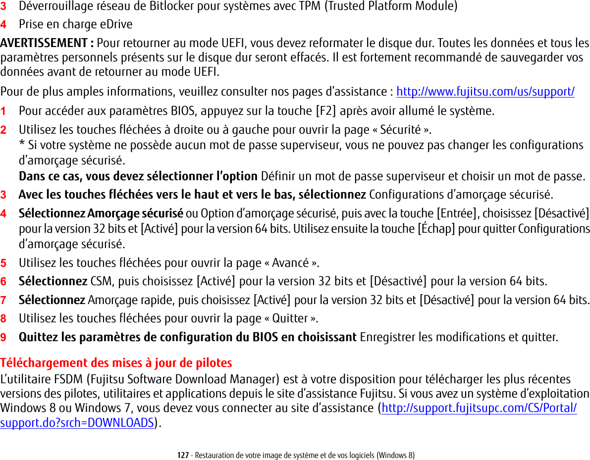 127 - Restauration de votre image de système et de vos logiciels (Windows 8)3Déverrouillage réseau de Bitlocker pour systèmes avec TPM (Trusted Platform Module)4Prise en charge eDriveAVERTISSEMENT: Pour retourner au mode UEFI, vous devez reformater le disque dur. Toutes les données et tous les paramètres personnels présents sur le disque dur seront effacés. Il est fortement recommandé de sauvegarder vos données avant de retourner au mode UEFI.Pour de plus amples informations, veuillez consulter nos pages d’assistance : http://www.fujitsu.com/us/support/1Pour accéder aux paramètres BIOS, appuyez sur la touche [F2] après avoir allumé le système.2Utilisez les touches fléchées à droite ou à gauche pour ouvrir la page « Sécurité ».* Si votre système ne possède aucun mot de passe superviseur, vous ne pouvez pas changer les configurations d’amorçage sécurisé. Dans ce cas, vous devez sélectionner l’option Définir un mot de passe superviseur et choisir un mot de passe.3Avec les touches fléchées vers le haut et vers le bas, sélectionnez Configurations d’amorçage sécurisé.4Sélectionnez Amorçage sécurisé ou Option d’amorçage sécurisé, puis avec la touche [Entrée], choisissez [Désactivé] pour la version 32 bits et [Activé] pour la version 64 bits. Utilisez ensuite la touche [Échap] pour quitter Configurations d’amorçage sécurisé.5Utilisez les touches fléchées pour ouvrir la page « Avancé ».6Sélectionnez CSM, puis choisissez [Activé] pour la version 32 bits et [Désactivé] pour la version 64 bits.7Sélectionnez Amorçage rapide, puis choisissez [Activé] pour la version 32 bits et [Désactivé] pour la version 64 bits.8Utilisez les touches fléchées pour ouvrir la page « Quitter ».9Quittez les paramètres de configuration du BIOS en choisissant Enregistrer les modifications et quitter. Téléchargement des mises à jour de pilotesL’utilitaire FSDM (Fujitsu Software Download Manager) est à votre disposition pour télécharger les plus récentes versions des pilotes, utilitaires et applications depuis le site d’assistance Fujitsu. Si vous avez un système d’exploitation Windows 8 ou Windows 7, vous devez vous connecter au site d’assistance (http://support.fujitsupc.com/CS/Portal/support.do?srch=DOWNLOADS). 