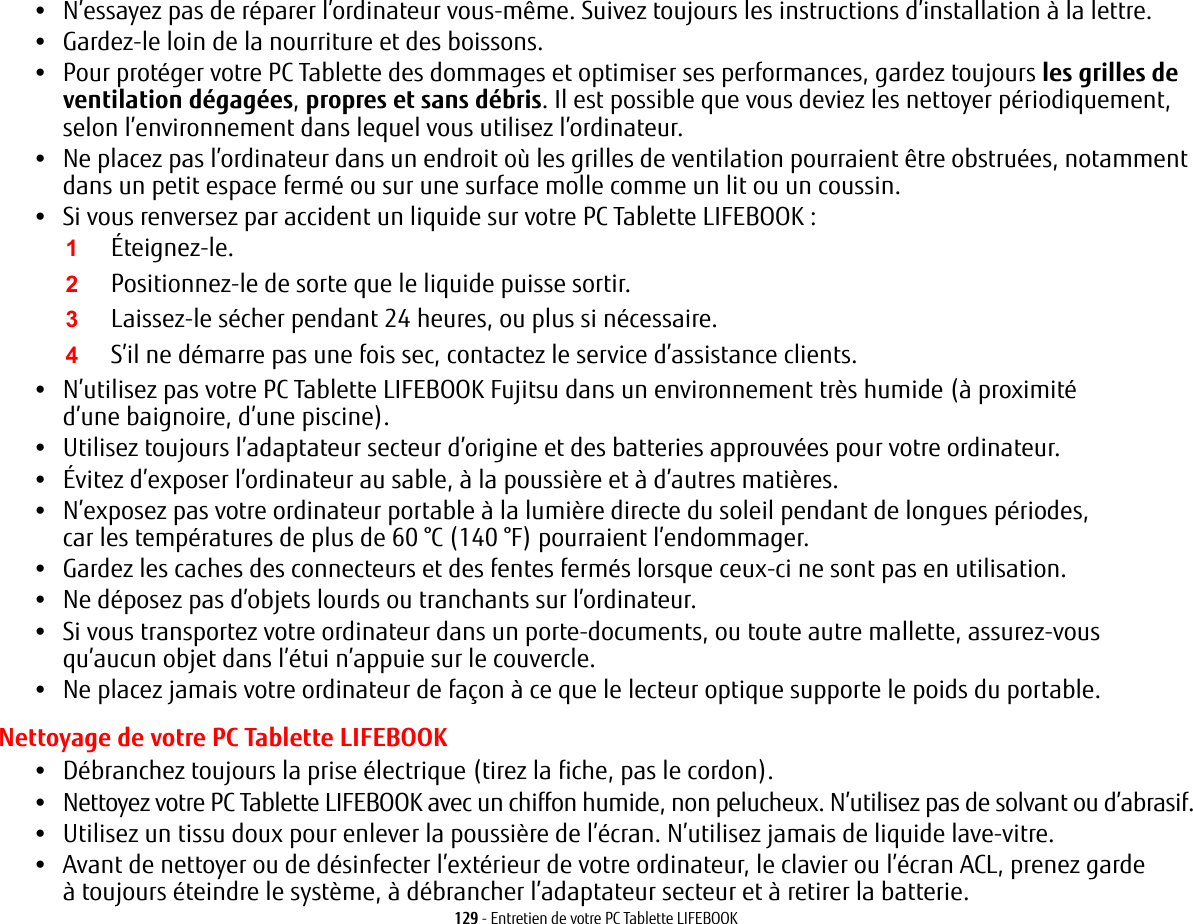 129 - Entretien de votre PC Tablette LIFEBOOK•N’essayez pas de réparer l’ordinateur vous-même. Suivez toujours les instructions d’installation à la lettre.•Gardez-le loin de la nourriture et des boissons.•Pour protéger votre PC Tablette des dommages et optimiser ses performances, gardez toujours les grilles de ventilation dégagées, propres et sans débris. Il est possible que vous deviez les nettoyer périodiquement, selon l’environnement dans lequel vous utilisez l’ordinateur. •Ne placez pas l’ordinateur dans un endroit où les grilles de ventilation pourraient être obstruées, notamment dans un petit espace fermé ou sur une surface molle comme un lit ou un coussin.•Si vous renversez par accident un liquide sur votre PC Tablette LIFEBOOK:1Éteignez-le.2Positionnez-le de sorte que le liquide puisse sortir.3Laissez-le sécher pendant 24 heures, ou plus si nécessaire.4S’il ne démarre pas une fois sec, contactez le service d’assistance clients.•N’utilisez pas votre PC Tablette LIFEBOOK Fujitsu dans un environnement très humide (à proximité d’une baignoire, d’une piscine).•Utilisez toujours l’adaptateur secteur d’origine et des batteries approuvées pour votre ordinateur.•Évitez d’exposer l’ordinateur au sable, à la poussière et à d’autres matières.•N’exposez pas votre ordinateur portable à la lumière directe du soleil pendant de longues périodes, car les températures de plus de 60 °C (140 °F) pourraient l’endommager.•Gardez les caches des connecteurs et des fentes fermés lorsque ceux-ci ne sont pas en utilisation.•Ne déposez pas d’objets lourds ou tranchants sur l’ordinateur.•Si vous transportez votre ordinateur dans un porte-documents, ou toute autre mallette, assurez-vous qu’aucun objet dans l’étui n’appuie sur le couvercle.•Ne placez jamais votre ordinateur de façon à ce que le lecteur optique supporte le poids du portable. Nettoyage de votre PC Tablette LIFEBOOK•Débranchez toujours la prise électrique (tirez la fiche, pas le cordon).•Nettoyez votre PC Tablette LIFEBOOK avec un chiffon humide, non pelucheux. N’utilisez pas de solvant ou d’abrasif.•Utilisez un tissu doux pour enlever la poussière de l’écran. N’utilisez jamais de liquide lave-vitre.•Avant de nettoyer ou de désinfecter l’extérieur de votre ordinateur, le clavier ou l’écran ACL, prenez garde à toujours éteindre le système, à débrancher l’adaptateur secteur et à retirer la batterie.  