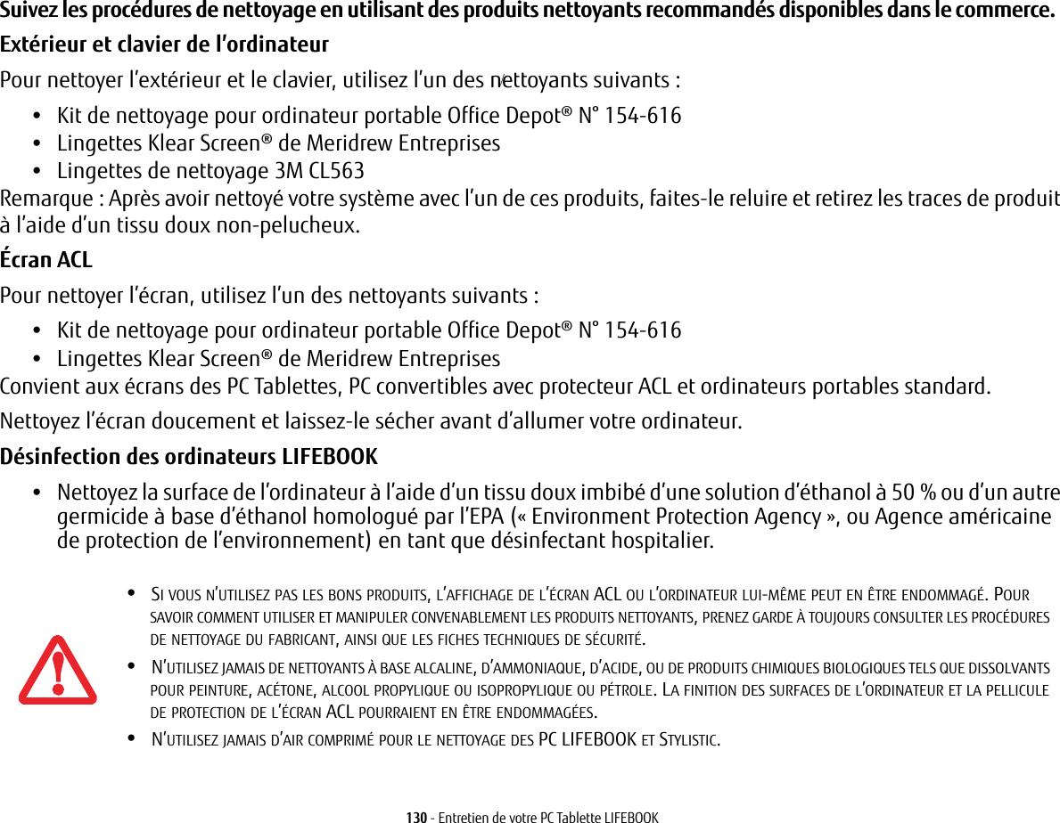 130 - Entretien de votre PC Tablette LIFEBOOKSuivez les procédures de nettoyage en utilisant des produits nettoyants recommandés disponibles dans le commerce. Extérieur et clavier de l’ordinateurPour nettoyer l’extérieur et le clavier, utilisez l’un des nettoyants suivants:•Kit de nettoyage pour ordinateur portable Office Depot® N° 154-616•Lingettes Klear Screen® de Meridrew Entreprises•Lingettes de nettoyage 3M CL563Remarque: Après avoir nettoyé votre système avec l’un de ces produits, faites-le reluire et retirez les traces de produit à l’aide d’un tissu doux non-pelucheux.Écran ACL Pour nettoyer l’écran, utilisez l’un des nettoyants suivants: •Kit de nettoyage pour ordinateur portable Office Depot® N° 154-616•Lingettes Klear Screen® de Meridrew EntreprisesConvient aux écrans des PC Tablettes, PC convertibles avec protecteur ACL et ordinateurs portables standard.Nettoyez l’écran doucement et laissez-le sécher avant d’allumer votre ordinateur.Désinfection des ordinateurs LIFEBOOK•Nettoyez la surface de l’ordinateur à l’aide d’un tissu doux imbibé d’une solution d’éthanol à 50% ou d’un autre germicide à base d’éthanol homologué par l’EPA («Environment Protection Agency», ou Agence américaine de protection de l’environnement) en tant que désinfectant hospitalier.•SI VOUS N’UTILISEZ PAS LES BONS PRODUITS, L’AFFICHAGE DE L’ÉCRAN ACL OU L’ORDINATEUR LUI-MÊME PEUT EN ÊTRE ENDOMMAGÉ. POUR SAVOIR COMMENT UTILISER ET MANIPULER CONVENABLEMENT LES PRODUITS NETTOYANTS, PRENEZ GARDE À TOUJOURS CONSULTER LES PROCÉDURES DE NETTOYAGE DU FABRICANT, AINSI QUE LES FICHES TECHNIQUES DE SÉCURITÉ.•N’UTILISEZ JAMAIS DE NETTOYANTS À BASE ALCALINE, D’AMMONIAQUE, D’ACIDE, OU DE PRODUITS CHIMIQUES BIOLOGIQUES TELS QUE DISSOLVANTS POUR PEINTURE, ACÉTONE, ALCOOL PROPYLIQUE OU ISOPROPYLIQUE OU PÉTROLE. LA FINITION DES SURFACES DE L’ORDINATEUR ET LA PELLICULE DE PROTECTION DE L’ÉCRAN ACL POURRAIENT EN ÊTRE ENDOMMAGÉES.•N’UTILISEZ JAMAIS D’AIR COMPRIMÉ POUR LE NETTOYAGE DES PC LIFEBOOK ET STYLISTIC./