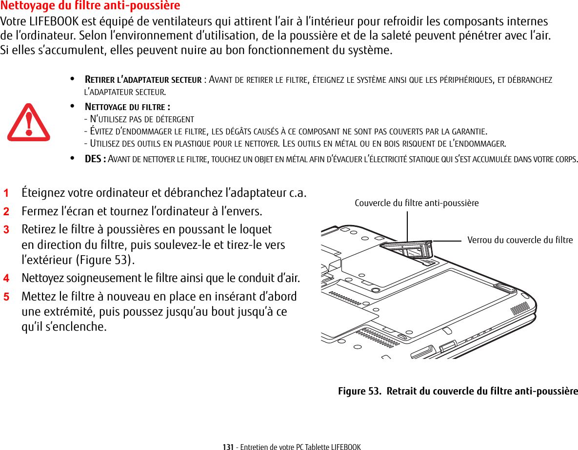 131 - Entretien de votre PC Tablette LIFEBOOKNettoyage du filtre anti-poussièreVotre LIFEBOOK est équipé de ventilateurs qui attirent l’air à l’intérieur pour refroidir les composants internes de l’ordinateur. Selon l’environnement d’utilisation, de la poussière et de la saleté peuvent pénétrer avec l’air. Si elles s’accumulent, elles peuvent nuire au bon fonctionnement du système. 2Fermez l’écran et tournez l’ordinateur à l’envers. 3Retirez le filtre à poussières en poussant le loquet en direction du filtre, puis soulevez-le et tirez-le vers l’extérieur (Figure 53).4Nettoyez soigneusement le filtre ainsi que le conduit d’air.5Mettez le filtre à nouveau en place en insérant d’abord une extrémité, puis poussez jusqu’au bout jusqu’à ce qu’il s’enclenche.Couvercle du filtre anti-poussièreVerrou du couvercle du filtreFigure 53.  Retrait du couvercle du filtre anti-poussière•RETIRER L’ADAPTATEUR SECTEUR: AVANT DE RETIRER LE FILTRE, ÉTEIGNEZ LE SYSTÈME AINSI QUE LES PÉRIPHÉRIQUES, ET DÉBRANCHEZ L’ADAPTATEUR SECTEUR.•NETTOYAGE DU FILTRE: - N’UTILISEZ PAS DE DÉTERGENT- ÉVITEZ D’ENDOMMAGER LE FILTRE, LES DÉGÂTS CAUSÉS À CE COMPOSANT NE SONT PAS COUVERTS PAR LA GARANTIE.- UTILISEZ DES OUTILS EN PLASTIQUE POUR LE NETTOYER. LES OUTILS EN MÉTAL OU EN BOIS RISQUENT DE L’ENDOMMAGER.•DES: AVANT DE NETTOYER LE FILTRE, TOUCHEZ UN OBJET EN MÉTAL AFIN D’ÉVACUER L’ÉLECTRICITÉ STATIQUE QUI S’EST ACCUMULÉE DANS VOTRE CORPS.1Éteignez votre ordinateur et débranchez l’adaptateur c.a.