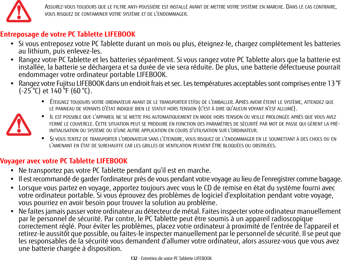 132 - Entretien de votre PC Tablette LIFEBOOKEntreposage de votre PC Tablette LIFEBOOK•Si vous entreposez votre PC Tablette durant un mois ou plus, éteignez-le, chargez complètement les batteries au lithium, puis enlevez-les.•Rangez votre PC Tablette et les batteries séparément. Si vous rangez votre PC Tablette alors que la batterie est installée, la batterie se déchargera et sa durée de vie sera réduite. De plus, une batterie défectueuse pourrait endommager votre ordinateur portable LIFEBOOK.•Rangez votre Fujitsu LIFEBOOK dans un endroit frais et sec. Les températures acceptables sont comprises entre 13 °F (-25 °C) et 140 °F (60 °C).Voyager avec votre PC Tablette LIFEBOOK•Ne transportez pas votre PC Tablette pendant qu’il est en marche. •Il est recommandé de garder l’ordinateur près de vous pendant votre voyage au lieu de l’enregistrer comme bagage.•Lorsque vous partez en voyage, apportez toujours avec vous le CD de remise en état du système fourni avec votre ordinateur portable. Si vous éprouvez des problèmes de logiciel d’exploitation pendant votre voyage, vous pourriez en avoir besoin pour trouver la solution au problème. •Ne faites jamais passer votre ordinateur au détecteur de métal. Faites inspecter votre ordinateur manuellement par le personnel de sécurité. Par contre, le PC Tablette peut être soumis à un appareil radioscopique correctement réglé. Pour éviter les problèmes, placez votre ordinateur à proximité de l’entrée de l’appareil et retirez-le aussitôt que possible, ou faites-le inspecter manuellement par le personnel de sécurité. Il se peut que les responsables de la sécurité vous demandent d’allumer votre ordinateur, alors assurez-vous que vous avez une batterie chargée à disposition. ASSUREZ-VOUS TOUJOURS QUE LE FILTRE ANTI-POUSSIÈRE EST INSTALLÉ AVANT DE METTRE VOTRE SYSTÈME EN MARCHE. DANS LE CAS CONTRAIRE, VOUS RISQUEZ DE CONTAMINER VOTRE SYSTÈME ET DE L’ENDOMMAGER.•ÉTEIGNEZ TOUJOURS VOTRE ORDINATEUR AVANT DE LE TRANSPORTER ET/OU DE L’EMBALLER. APRÈS AVOIR ÉTEINT LE SYSTÈME, ATTENDEZ QUE LE PANNEAU DE VOYANTS D’ÉTAT INDIQUE BIEN LE STATUT HORS TENSION (C’EST À DIRE QU’AUCUN VOYANT N’EST ALLUMÉ).•IL EST POSSIBLE QUE L’APPAREIL NE SE METTE PAS AUTOMATIQUEMENT EN MODE HORS TENSION OU VEILLE PROLONGÉE APRÈS QUE VOUS AVEZ FERMÉ LE COUVERCLE. CETTE SITUATION PEUT SE PRODUIRE EN FONCTION DES PARAMÈTRES DE SÉCURITÉ PAR MOT DE PASSE QUI GÈRENT LA PRÉ-INITIALISATION DU SYSTÈME OU D’UNE AUTRE APPLICATION EN COURS D’UTILISATION SUR L’ORDINATEUR. •SI VOUS TENTEZ DE TRANSPORTER L’ORDINATEUR SANS L’ÉTEINDRE, VOUS RISQUEZ DE L’ENDOMMAGER EN LE SOUMETTANT À DES CHOCS OU EN L’AMENANT EN ÉTAT DE SURCHAUFFE CAR LES GRILLES DE VENTILATION PEUVENT ÊTRE BLOQUÉES OU OBSTRUÉES. 