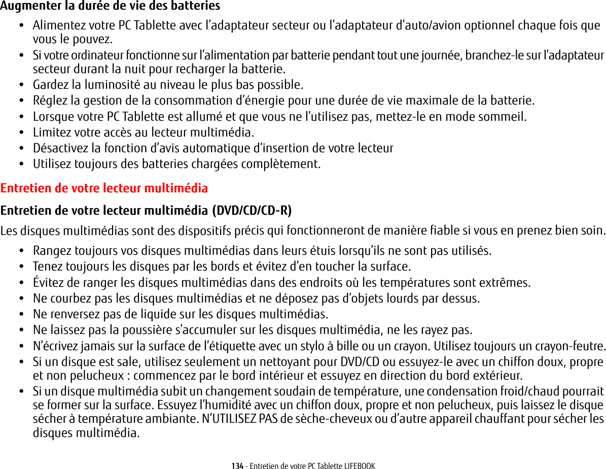 134 - Entretien de votre PC Tablette LIFEBOOKAugmenter la durée de vie des batteries •Alimentez votre PC Tablette avec l’adaptateur secteur ou l’adaptateur d’auto/avion optionnel chaque fois que vous le pouvez.•Si votre ordinateur fonctionne sur l’alimentation par batterie pendant tout une journée, branchez-le sur l’adaptateur secteur durant la nuit pour recharger la batterie.•Gardez la luminosité au niveau le plus bas possible.•Réglez la gestion de la consommation d’énergie pour une durée de vie maximale de la batterie.•Lorsque votre PC Tablette est allumé et que vous ne l’utilisez pas, mettez-le en mode sommeil.•Limitez votre accès au lecteur multimédia.•Désactivez la fonction d’avis automatique d’insertion de votre lecteur•Utilisez toujours des batteries chargées complètement.Entretien de votre lecteur multimédiaEntretien de votre lecteur multimédia (DVD/CD/CD-R) Les disques multimédias sont des dispositifs précis qui fonctionneront de manière fiable si vous en prenez bien soin.•Rangez toujours vos disques multimédias dans leurs étuis lorsqu’ils ne sont pas utilisés.•Tenez toujours les disques par les bords et évitez d’en toucher la surface.•Évitez de ranger les disques multimédias dans des endroits où les températures sont extrêmes.•Ne courbez pas les disques multimédias et ne déposez pas d’objets lourds par dessus.•Ne renversez pas de liquide sur les disques multimédias.•Ne laissez pas la poussière s’accumuler sur les disques multimédia, ne les rayez pas.•N’écrivez jamais sur la surface de l’étiquette avec un stylo à bille ou un crayon. Utilisez toujours un crayon-feutre.•Si un disque est sale, utilisez seulement un nettoyant pour DVD/CD ou essuyez-le avec un chiffon doux, propre et non pelucheux: commencez par le bord intérieur et essuyez en direction du bord extérieur.•Si un disque multimédia subit un changement soudain de température, une condensation froid/chaud pourrait se former sur la surface. Essuyez l’humidité avec un chiffon doux, propre et non pelucheux, puis laissez le disque sécher à température ambiante. N’UTILISEZ PAS de sèche-cheveux ou d’autre appareil chauffant pour sécher les disques multimédia.