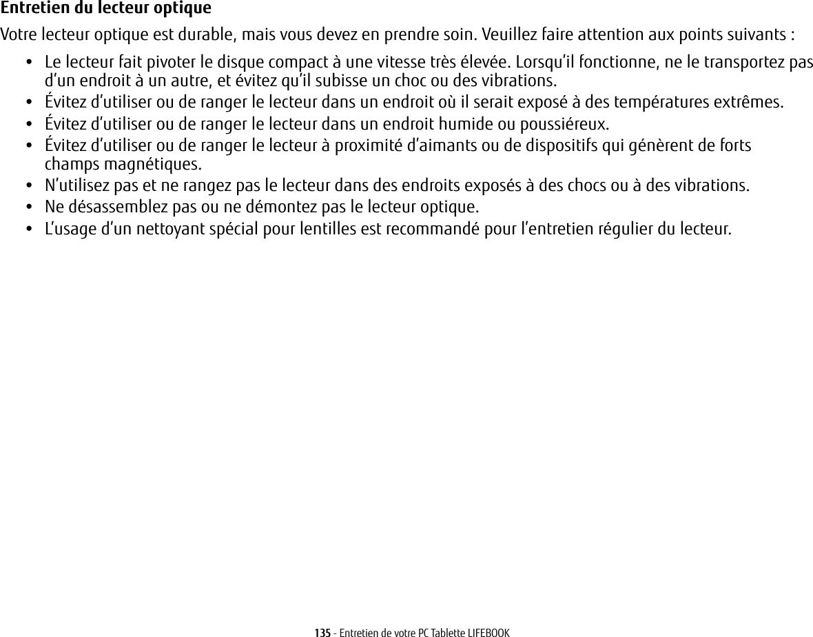 135 - Entretien de votre PC Tablette LIFEBOOKEntretien du lecteur optique Votre lecteur optique est durable, mais vous devez en prendre soin. Veuillez faire attention aux points suivants:•Le lecteur fait pivoter le disque compact à une vitesse très élevée. Lorsqu’il fonctionne, ne le transportez pas d’un endroit à un autre, et évitez qu’il subisse un choc ou des vibrations.•Évitez d’utiliser ou de ranger le lecteur dans un endroit où il serait exposé à des températures extrêmes.•Évitez d’utiliser ou de ranger le lecteur dans un endroit humide ou poussiéreux.•Évitez d’utiliser ou de ranger le lecteur à proximité d’aimants ou de dispositifs qui génèrent de forts champs magnétiques.•N’utilisez pas et ne rangez pas le lecteur dans des endroits exposés à des chocs ou à des vibrations.•Ne désassemblez pas ou ne démontez pas le lecteur optique.•L’usage d’un nettoyant spécial pour lentilles est recommandé pour l’entretien régulier du lecteur.