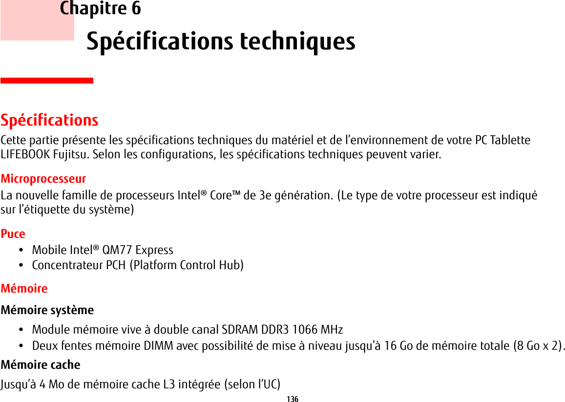 136     Chapitre 6    Spécifications techniquesSpécificationsCette partie présente les spécifications techniques du matériel et de l’environnement de votre PC Tablette LIFEBOOK Fujitsu. Selon les configurations, les spécifications techniques peuvent varier.MicroprocesseurLa nouvelle famille de processeurs Intel® Core™ de 3e génération. (Le type de votre processeur est indiqué sur l’étiquette du système)Puce•Mobile Intel® QM77 Express•Concentrateur PCH (Platform Control Hub)MémoireMémoire système •Module mémoire vive à double canal SDRAM DDR3 1066 MHz•Deux fentes mémoire DIMM avec possibilité de mise à niveau jusqu’à 16 Go de mémoire totale (8 Go x 2). Mémoire cache Jusqu’à 4 Mo de mémoire cache L3 intégrée (selon l’UC)