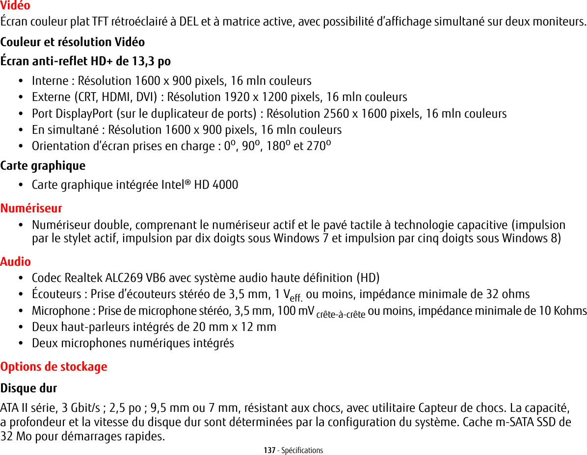 137 - SpécificationsVidéoÉcran couleur plat TFT rétroéclairé à DEL et à matrice active, avec possibilité d’affichage simultané sur deux moniteurs.Couleur et résolution Vidéo Écran anti-reflet HD+ de 13,3 po •Interne : Résolution 1600 x 900 pixels, 16 mln couleurs•Externe (CRT, HDMI, DVI): Résolution 1920 x 1200 pixels, 16 mln couleurs•Port DisplayPort (sur le duplicateur de ports) : Résolution 2560 x 1600 pixels, 16 mln couleurs•En simultané: Résolution 1600 x 900 pixels, 16 mln couleurs•Orientation d’écran prises en charge : 0o, 90o, 180o et 270oCarte graphique •Carte graphique intégrée Intel® HD 4000 Numériseur•Numériseur double, comprenant le numériseur actif et le pavé tactile à technologie capacitive (impulsion par le stylet actif, impulsion par dix doigts sous Windows 7 et impulsion par cinq doigts sous Windows 8)Audio•Codec Realtek ALC269 VB6 avec système audio haute définition (HD)•Écouteurs: Prise d’écouteurs stéréo de 3,5 mm, 1 Veff. ou moins, impédance minimale de 32 ohms•Microphone: Prise de microphone stéréo, 3,5 mm, 100 mV crête-à-crête ou moins, impédance minimale de 10Kohms•Deux haut-parleurs intégrés de 20 mm x 12 mm•Deux microphones numériques intégrésOptions de stockageDisque dur ATA II série, 3 Gbit/s; 2,5 po; 9,5 mm ou 7 mm, résistant aux chocs, avec utilitaire Capteur de chocs. La capacité, a profondeur et la vitesse du disque dur sont déterminées par la configuration du système. Cache m-SATA SSD de 32 Mo pour démarrages rapides.